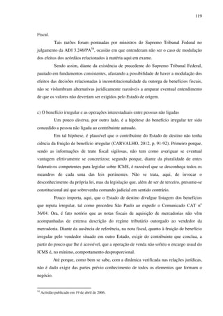 119
Fiscal.
Tais razões foram pontuadas por ministros do Supremo Tribunal Federal no
julgamento da ADI 3.246/PA54
, ocasião em que entenderam não ser o caso de modulação
dos efeitos dos acórdãos relacionados à matéria aqui em exame.
Sendo assim, diante da existência de precedente do Supremo Tribunal Federal,
pautado em fundamentos consistentes, afastando a possibilidade de haver a modulação dos
efeitos das decisões relacionadas à inconstitucionalidade da outorga de benefícios fiscais,
não se vislumbram alternativas juridicamente razoáveis a amparar eventual entendimento
de que os valores não deveriam ser exigidos pelo Estado de origem.
c) O benefício irregular e as operações interestaduais entre pessoas não ligadas
Um pouco diversa, por outro lado, é a hipótese do benefício irregular ter sido
concedido a pessoa não ligada ao contribuinte autuado.
Em tal hipótese, é plausível que o contribuinte do Estado de destino não tenha
ciência da fruição de benefício irregular (CARVALHO, 2012, p. 91-92). Primeiro porque,
sendo as informações de trato fiscal sigilosas, não tem como averiguar se eventual
vantagem efetivamente se concretizou; segundo porque, diante da pluralidade de entes
federativos competentes para legislar sobre ICMS, é razoável que se desconheça todos os
meandros de cada uma das leis pertinentes. Não se trata, aqui, de invocar o
desconhecimento da própria lei, mas da legislação que, além de ser de terceiro, presume-se
constitucional até que sobrevenha comando judicial em sentido contrário.
Pouco importa, aqui, que o Estado de destino divulgue listagem dos benefícios
que reputa irregular, tal como procedeu São Paulo ao expedir o Comunicado CAT no
36/04. Ora, é fato notório que as notas fiscais de aquisição de mercadorias não vêm
acompanhadas de extensa descrição do regime tributário outorgado ao vendedor da
mercadoria. Diante da ausência de referência, na nota fiscal, quanto à fruição de benefício
irregular pelo vendedor situado em outro Estado, exigir do contribuinte que conclua, a
partir do pouco que lhe é acessível, que a operação de venda não sofreu o encargo usual do
ICMS é, no mínimo, comportamento desproporcional.
Até porque, como bem se sabe, com a dinâmica verificada nas relações jurídicas,
não é dado exigir das partes prévio conhecimento de todos os elementos que formam o
negócio.
54
Acórdão publicado em 19 de abril de 2006.
 