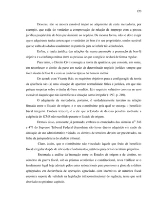 120
Deveras, não se mostra razoável impor ao adquirente de certa mercadoria, por
exemplo, que exija do vendedor a comprovação de relação de emprego com a pessoa
jurídica proprietária do bem previamente ao negócio. Da mesma forma, não se deve exigir
que o adquirente tenha certeza que o vendedor do bem é o seu proprietário, sendo razoável
que se valha dos dados usualmente disponíveis para se inferir tais conclusões.
Enfim, a tutela jurídica das relações de massa pressupõe a presunção de boa-fé
objetiva e a confiança mútua entre as pessoas de que o negócio se dará de forma regular.
Para tanto, o Direito Civil consagra a teoria da aparência, que consiste, em suma,
em reconhecer o direito da parte em razão de determinado negócio jurídico sempre que
tiver atuado de boa fé e com as cautelas típicas do homem médio.
De acordo com Vicente Ráo, os requisitos objetivos para a configuração da teoria
da aparência são (a) uma situação de aparente normalidade fática e jurídica, em que não
pairem suspeitas sobre o titular do bem vendido. Já o requisito subjetivo consiste no erro
escusável daquele que não identificou a situação como irregular (1997, p. 210).
O adquirente da mercadoria, portanto, é verdadeiramente terceiro na relação
firmada entre o Estado de origem e o seu contribuinte pela qual se outorga o benefício
fiscal irregular. Embora terceiro, é a ele que o Estado de destino penaliza mediante a
exigência do ICMS não recolhido perante o Estado de origem.
Demais disso, consoante já pontuado, embora os enunciados das súmulas nos
346
e 473 do Supremo Tribunal Federal disponham não haver direito adquirido em razão da
anulação de ato administrativo viciado, os direitos de terceiros devem ser preservados, na
linha da jurisprudência do aludido tribunal.
Claro, assim, que o contribuinte não vinculado àquele que fruiu de benefício
fiscal irregular dispõe de relevantes fundamentos jurídicos para evitar eventuais prejuízos.
Encerrada a análise da interação entre os Estados de origem e de destino, no
contexto da guerra fiscal, sob os prismas econômico e constitucional, resta verificar se o
fundamento legal hoje adotado pelos entes subnacionais para promover a glosa de créditos
apropriados em decorrência de operações agraciadas com incentivos de natureza fiscal
encontra suporte de validade na legislação infraconstitucional de regência, tema que será
abordado no próximo capítulo.
 