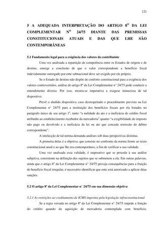 121
5 A ADEQUADA INTERPRETAÇÃO DO ARTIGO 8O
DA LEI
COMPLEMENTAR NO
24/75 DIANTE DAS PREMISSAS
CONSTITUCIONAIS ATUAIS E DAS QUE LHE SÃO
CONTEMPORÂNEAS
5.1 Fundamento legal para a exigência dos valores do contribuinte
Uma vez analisada a repartição de competência entre os Estados de origem e de
destino, emerge a conclusão de que o valor correspondente a benefício fiscal
indevidamente outorgado por ente subnacional deve ser exigido por ele próprio.
Se o Estado de destino não dispõe de conforto constitucional para a exigência dos
valores controvertidos, análise do artigo 8º da Lei Complementar n° 24/75 pode conduzir a
entendimento diverso. Por isso, mostra-se imperativa a exegese minuciosa de tal
dispositivo.
Prevê o aludido dispositivo, caso desrespeitado o procedimento previsto na Lei
Complementar n° 24/75 para a instituição dos benefícios fiscais por ela listados no
parágrafo único de seu artigo 1o
, tanto “a nulidade do ato e a ineficácia do crédito fiscal
atribuído ao estabelecimento recebedor da mercadoria” quanto “a exigibilidade do imposto
não pago ou devolvido e a ineficácia da lei ou ato que conceda remissão do débito
correspondente”.
A intelecção de tal norma demanda análises sob duas perspectivas distintas.
A primeira delas é a objetiva, que consiste no confronto da norma frente ao texto
constitucional atual e ao que lhe era contemporâneo, a fim de verificar a sua validade.
Uma vez analisada essa validade, é imperativo que se proceda à sua análise
subjetiva, consistente na definição dos sujeitos que se submetem a ela. Em outras palavras,
ainda que o artigo 8o
da Lei Complementar n° 24/75 preveja consequências para a fruição
de benefício fiscal irregular, é necessário identificar que ente está autorizado a aplicar ditas
sanções.
5.2 O artigo 8º da Lei Complementar n° 24/75 em sua dimensão objetiva
5.2.1 As restrições ao creditamento de ICMS impostas pela legislação infraconstitucional
Se a regra versada no artigo 8º da Lei Complementar n° 24/75 impede a fruição
do crédito quando da aquisição de mercadoria contemplada com benefício,
 