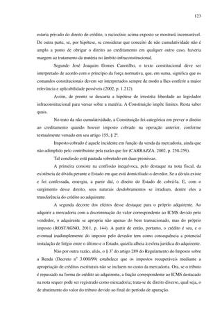 123
estaria privado do direito de crédito, o raciocínio acima exposto se mostrará incensurável.
De outra parte, se, por hipótese, se considerar que conceito de não cumulatividade não é
amplo a ponto de obrigar o direito ao creditamento em qualquer outro caso, haveria
margem ao tratamento da matéria no âmbito infraconstitucional.
Segundo José Joaquim Gomes Canotilho, o texto constitucional deve ser
interpretado de acordo com o princípio da força normativa, que, em suma, significa que os
comandos constitucionais devem ser interpretados sempre de modo a lhes conferir a maior
relevância e aplicabilidade possíveis (2002, p. 1.212).
Assim, de pronto se descarta a hipótese de irrestrita liberdade ao legislador
infraconstitucional para versar sobre a matéria. A Constituição impõe limites. Resta saber
quais.
No trato da não cumulatividade, a Constituição foi categórica em prever o direito
ao creditamento quando houver imposto cobrado na operação anterior, conforme
textualmente versado em seu artigo 155, § 2º.
Imposto cobrado é aquele incidente em função da venda da mercadoria, ainda que
não adimplido pelo contribuinte pela razão que for (CARRAZZA, 2002, p. 258-259).
Tal conclusão está pautada sobretudo em duas premissas.
A primeira consiste na confissão inequívoca, pelo destaque na nota fiscal, da
existência de dívida perante o Estado em que está domiciliado o devedor. Se a dívida existe
e foi confessada, emergiu, a partir daí, o direito do Estado de cobrá-la. E, com o
surgimento desse direito, seus naturais desdobramentos se irradiam, dentre eles a
transferência do crédito ao adquirente.
A segunda decorre dos efeitos desse destaque para o próprio adquirente. Ao
adquirir a mercadoria com a discriminação do valor correspondente ao ICMS devido pelo
vendedor, o adquirente se apropria não apenas do bem transacionado, mas do próprio
imposto (ROSTAGNO, 2011, p. 144). A partir de então, portanto, o crédito é seu, e o
eventual inadimplemento do imposto pelo devedor tem como consequência a potencial
instalação de litígio entre o último e o Estado, quizila alheia à esfera jurídica do adquirente.
Não por outra razão, aliás, o § 3o
do artigo 289 do Regulamento do Imposto sobre
a Renda (Decreto no
3.000/99) estabelece que os impostos recuperáveis mediante a
apropriação de créditos escriturais não se incluem no custo da mercadoria. Ora, se o tributo
é repassado na forma de crédito ao adquirente, a fração correspondente ao ICMS destacado
na nota sequer pode ser registrado como mercadoria; trata-se de direito diverso, qual seja, o
de abatimento do valor do tributo devido ao final do período de apuração.
 
