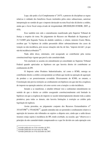 124
Logo, não pode a Lei Complementar no
24/75, a pretexto de disciplinar as regras
relativas à validade dos benefícios fiscais instituídos pelos entes subnacionais, autorizar
interpretação no sentido de que o imposto destacado na nota fiscal não dá direito a crédito,
ainda que o favor fiscal esteja eivado de irregularidade (MUSSOLINI JUNIOR, 2007, p.
410).
Esse também tem sido o entendimento manifestado pelo Superior Tribunal de
Justiça a respeito do tema. No julgamento do Recurso em Mandado de Segurança no
31.714/MT pela Segunda Turma do aludido sodalício, o relator, ministro Castro Meira,
averbou que “A hipótese de crédito presumido difere substancialmente dos casos de
isenção ou não-incidência, pois nessas situações não há, de fato, "imposto devido", já que
não há incidência tributária”55
.
Nada além disso, entretanto, está assegurado ao contribuinte pela norma
constitucional hoje vigente que prevê a não cumulatividade.
Tal conclusão se assenta em entendimento já consolidado no Supremo Tribunal
Federal quando apreciadas as hipóteses em que haveria direito do contribuinte ao
creditamento do IPI.
O Imposto sobre Produtos Industrializados, tal como o ICMS, outorga ao
contribuinte direito a crédito correspondente ao tributo que incide na operação de aquisição
do produto a ser posteriormente revendido. Diversamente do ICMS, no entanto, a
Constituição não previu restrições ao creditamento em hipóteses em que não há a exigência
do imposto na operação anterior, tal como ocorre com a isenção e a não-incidência.
Instado a se manifestar, o aludido tribunal veio a sedimentar entendimento no
sentido de que o direito ao crédito assegurado constitucionalmente está limitado às
hipóteses em que a exigência do imposto se sucede ininterruptamente durante toda a cadeia
produtiva; para todas as demais, não haveria limitações à restrição ao crédito pela
legislação de regência.
Assim procedeu, no julgamento conjunto dos Recursos Extraordinários nos
353.657/PR56
e 370.682/SC57
, quando entendeu não ser permitido o creditamento relativo à
aquisição de insumos não tributados ou sujeitos a alíquota zero, ainda que a saída desses
insumos esteja sujeita à incidência do IPI, tendo averbado, na ocasião, que “observa-se o
princípio da não cumulatividade compensando-se o que for devido em cada operação com
55
Acórdão publicado em 19 de setembro de 2011.
56
Acórdão publicado em 6 de março de 2008.
57
Acórdão publicado em 19 de dezembro de 2007.
 