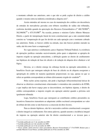 125
o montante cobrado nas anteriores, ante o que não se pode cogitar de direito a crédito
quando o insumo entra na indústria considerada a alíquota zero”.
Assim entendeu até mesmo no caso da manutenção dos créditos em decorrência
de entradas de mercadorias gravadas com tributos sucedidas de saídas não tributadas,
conforme decidido quando da apreciação dos Recursos Extraordinários nos
460.785/RS58
,
562.980/SC59
e 475.551/PR60
. Na ocasião, pontuou o ministro Carlos Alberto Menezes
Direito, a partir de interpretação literal do texto constitucional, que a não cumulatividade
consiste na “compensação do que for devido em cada operação com o montante cobrado
nas anteriores. Então, se houver crédito na entrada, mas não houver produto onerado na
saída, não há como fazer a compensação”.
Se o que autoriza o creditamento, para o Supremo Tribunal Federal, é a existência
de operações jurídicas oneradas sucessivamente, pelas quais o adquirente se apropria do
imposto exigido na operação antecedente, a definição quanto ao direito de creditamento
nas hipóteses de redução de base de cálculo e de redução de alíquota deve obedecer a tal
lógica.
Deveras, se o direito emerge da cobrança havida na operação antecedente, os
benefícios fiscais que outorgam redução de base de cálculo ou de alíquota asseguram a
apropriação do crédito de maneira igualmente proporcional, ou seja, apenas no que se
refere ao quinhão correspondente ao tributo efetivamente exigido do vendedor61
.
Pelas razões acima expostas, não pode a legislação infraconstitucional deixar de
observar as diretrizes constitucionais relacionadas à sistemática não cumulativa do ICMS,
o que implica não haver espaço para se desconsiderar, em hipótese alguma, o direito de
crédito correspondente a imposto exigido em operação anterior quando a próxima será
igualmente tributada.
Logo, benefícios fiscais que outorguem ao contribuinte créditos presumidos ou
incentivos financeiros transmitem ao adquirente crédito escritural correspondente ao valor
do tributo devido como se não houvesse a concessão de ditos favores.
Para as demais hipóteses, não há o necessário conforto constitucional a assegurar
o direito integral ao creditamento. Em outras palavras, quando ausente a incidência integral
do imposto na operação anterior não há direito constitucional a se invocar para a
58
Acórdão publicado em 11 de setembro de 2009.
59
Acórdão publicado em 4 de setembro de 2009.
60
Acórdão publicado em 13 de novembro de 2009.
61
Nesse sentido, dentre diversos outros precedentes, Recurso Extraordinário no
174.478/SP, Relator para o
acórdão Ministro Cezar Peluso, acórdão publicado em 30 de setembro de 2005.
 