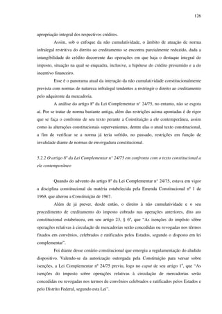 126
apropriação integral dos respectivos créditos.
Assim, sob o enfoque da não cumulatividade, o âmbito de atuação de norma
infralegal restritiva do direito ao creditamento se encontra parcialmente reduzido, dada a
intangibilidade do crédito decorrente das operações em que haja o destaque integral do
imposto, situação na qual se enquadra, inclusive, a hipótese do crédito presumido e a do
incentivo financeiro.
Esse é o panorama atual da interação da não cumulatividade constitucionalmente
prevista com normas de natureza infralegal tendentes a restringir o direito ao creditamento
pelo adquirente da mercadoria.
A análise do artigo 8º da Lei Complementar n° 24/75, no entanto, não se esgota
aí. Por se tratar de norma bastante antiga, além das restrições acima apontadas é de rigor
que se faça o confronto de seu texto perante a Constituição a ele contemporânea, assim
como às alterações constitucionais supervenientes, dentre elas o atual texto constitucional,
a fim de verificar se a norma já teria sofrido, no passado, restrições em função de
invalidade diante de normas de envergadura constitucional.
5.2.2 O artigo 8º da Lei Complementar n° 24/75 em confronto com o texto constitucional a
ele contemporâneo
Quando do advento do artigo 8º da Lei Complementar n° 24/75, estava em vigor
a disciplina constitucional da matéria estabelecida pela Emenda Constitucional nº 1 de
1969, que alterou a Constituição de 1967.
Além de já prever, desde então, o direito à não cumulatividade e o seu
procedimento de creditamento do imposto cobrado nas operações anteriores, dito ato
constitucional estabeleceu, em seu artigo 23, § 6º, que “As isenções do impôsto sôbre
operações relativas à circulação de mercadorias serão concedidas ou revogadas nos têrmos
fixados em convênios, celebrados e ratificados pelos Estados, segundo o disposto em lei
complementar”.
Foi diante desse cenário constitucional que emergiu a regulamentação do aludido
dispositivo. Valendo-se da autorização outorgada pela Constituição para versar sobre
isenções, a Lei Complementar nº 24/75 previu, logo no caput de seu artigo 1o
, que “As
isenções do imposto sobre operações relativas à circulação de mercadorias serão
concedidas ou revogadas nos termos de convênios celebrados e ratificados pelos Estados e
pelo Distrito Federal, segundo esta Lei”.
 