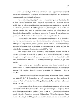 127
Se o caput do artigo 1o
estava em conformidade com o regramento constitucional
que lhe era contemporâneo, o parágrafo único do aludido dispositivo traz interpretação
ousada e extensiva do significado de isenção.
Em seus incisos, dito parágrafo passa a equiparar ao regime jurídico da isenção
do então ICM hipóteses outras como “redução de base de cálculo”, “devolução total ou
parcial, direta ou indireta, condicionada ou não, do tributo, ao contribuinte, a responsável
ou a terceiros”, “concessão de créditos presumidos”, “prorrogações e às extensões das
isenções vigentes nesta data” e “quaisquer outros incentivos ou favores fiscais ou
financeiro-fiscais, concedidos com base no Imposto de Circulação de Mercadorias, dos
quais resulte redução ou eliminação, direta ou indireta, do respectivo ônus”.
Segundo Ricardo Lobo Torres, não haveria qualquer invalidade de tal dispositivo,
uma vez que, caso se entenda que a Constituição autorizou unicamente a disciplina da
instituição de isenções fiscais, outras figuras que podem conduzir a resultado econômico
semelhante, como os créditos presumidos e as reduções de base de cálculo poderiam ser
instituídas livremente pelos Estados interessados (2007, p. 335).
Com a devida vênia, desde o advento do Código Tributário Nacional, em 1966, a
legislação de regência prescreve que as hipóteses de exclusão do crédito tributário, de que
são espécies a isenção e a anistia, devem ser interpretadas literalmente. Se assim é, não há
lastro, na hermenêutica tributária, a se estabelecer interpretação ampliativa do que seria
isenção.
Logo, conclui-se que a remissão a quaisquer outros incentivos denota que a
intenção da lei foi valer-se de previsão constitucional restrita à hipótese da isenção para
proscrever toda e qualquer forma de economia que pudesse estar relacionada à exigência
do ICMS.
A autorização constitucional não era desse calibre. A ausência de amparo à norma
pelo artigo 23, § 6º, da Constituição de 1967, portanto, salta aos olhos, conforme já
expuseram Paulo de Barros Carvalho (2006, p. 18) e Eduardo Jacobsen Neto e Pedro Anan
Jr. (2011, p. 138).
As premissas estabelecidas para a conclusão acima são as mesmas aplicáveis para
o tratamento de benefícios relacionados a ICMS pela Constituição. É a opinião, dentre
outros, de Ives Gandra da Silva Martins: “Os arts. 1º e 8º da LC, já transcritos, cuidam de
incentivos fiscais e financeiros, mas, como é lei anterior a 1988 e só de incentivos fiscais
cuidou a Constituição de 1988, quanto aos incentivos financeiros não foi a referida Lei
 