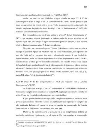 128
Complementar, decididamente recepcionada […]” (2004, p. 825)62
.
Assim, na parte em que disciplina a regra versada no artigo 23, § 6º, da
Constituição de 1967, o artigo 1o
da Lei Complementar nº 24/75 é válido apenas no que
tange ao regramento da isenção stricto sensu. Todas as demais questões, decorrentes da
redação ampliativa do parágrafo único do artigo 1o
da Lei Complementar nº 24/75, são
estranhas a tal fundamento constitucional.
Em consequência, não se deveria aplicar o artigo 8º da Lei Complementar n°
24/75, cujo escopo é regular, justamente, a inobservância das regras versadas em tal
diploma legal. Ora, se o artigo 1º regula validamente apenas as isenções, é este o limite
objetivo da envergadura do artigo 8º desde o seu advento.
Na prática, no entanto, o Supremo Tribunal Federal vem considerando irregular a
outorga de qualquer espécie de benefício, seja ele fiscal ou financeiro, nas hipóteses em
que não haja prévio consenso dos entes subnacionais quanto à sua instituição.
Ilustrativamente, assim decidiu no julgamento da ADI no julgamento da ADI 3.702/ES,
ocasião em que averbou que “O nominado diferimento, em verdade, reveste-se de caráter
de benefício fiscal, resultando em forma de não pagamento do imposto, e não no simples
adiamento”. Em decorrência de tal premissa, concluiu que “ao conceder forma indireta de
benefício fiscal, sem aprovação prévia dos demais estados-membros, viola o art. 155, § 2º,
inciso XII, alínea “g”, da Constituição Federal”63
.
5.2.3 O artigo 8º da Lei Complementar n° 24/75 em confronto com a Emenda
Constitucional n° 23/83
Se é certo que o artigo 1º da Lei Complementar nº 24/75 poderia disciplinar a
forma como isenções eram concedidas ao antigo ICM, a aplicação das sanções versadas no
artigo 8º, por sua vez, ainda pendiam de mais um exame jurídico.
É que, quando da entrada em vigor da lei complementar em foco, ainda não havia
previsão constitucional retirando o direito ao creditamento nas hipóteses de isenção e de
não incidência. Tal regra só entrou em vigor por ocasião da promulgação da Emenda
Constitucional nº 23 (Emenda Passos Porto), oito anos após.
Diante de tal contexto, deve-se ponderar se a lei complementar poderia ter
suprimido o direito ao creditamento em tal hipótese. Em caso negativo, a promulgação
62
É também a opinião de JACOBSEN NETO; ANAN JR., 2011, p. 131 e de CARVALHO, 2008, p. 282-
283.
63
Acórdão publicado em 30 de agosto de 2011.
 