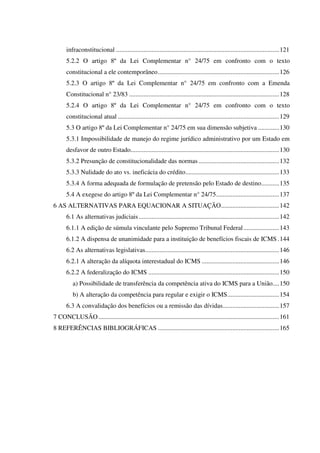infraconstitucional .....................................................................................................121
5.2.2 O artigo 8º da Lei Complementar n° 24/75 em confronto com o texto
constitucional a ele contemporâneo...........................................................................126
5.2.3 O artigo 8º da Lei Complementar n° 24/75 em confronto com a Emenda
Constitucional n° 23/83 .............................................................................................128
5.2.4 O artigo 8º da Lei Complementar n° 24/75 em confronto com o texto
constitucional atual ....................................................................................................129
5.3 O artigo 8º da Lei Complementar n° 24/75 em sua dimensão subjetiva .............130
5.3.1 Impossibilidade de manejo do regime jurídico administrativo por um Estado em
desfavor de outro Estado............................................................................................130
5.3.2 Presunção de constitucionalidade das normas..................................................132
5.3.3 Nulidade do ato vs. ineficácia do crédito..........................................................133
5.3.4 A forma adequada de formulação de pretensão pelo Estado de destino...........135
5.4 A exegese do artigo 8º da Lei Complementar n° 24/75.......................................137
6 AS ALTERNATIVAS PARA EQUACIONAR A SITUAÇÃO....................................142
6.1 As alternativas judiciais.......................................................................................142
6.1.1 A edição de súmula vinculante pelo Supremo Tribunal Federal......................143
6.1.2 A dispensa de unanimidade para a instituição de benefícios fiscais de ICMS.144
6.2 As alternativas legislativas...................................................................................146
6.2.1 A alteração da alíquota interestadual do ICMS ................................................146
6.2.2 A federalização do ICMS .................................................................................150
a) Possibilidade de transferência da competência ativa do ICMS para a União....150
b) A alteração da competência para regular e exigir o ICMS................................154
6.3 A convalidação dos benefícios ou a remissão das dívidas...................................157
7 CONCLUSÃO................................................................................................................161
8 REFERÊNCIAS BIBLIOGRÁFICAS ...........................................................................165
 