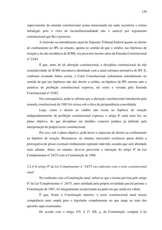 129
superveniente da emenda constitucional acima mencionada em nada socorreria a norma
infralegal, pois o vício de inconstitucionalidade não é sanável por regramento
constitucional que lhe é posterior.
A remissão ao entendimento atual do Supremo Tribunal Federal quanto ao direito
de creditamento no IPI, no entanto, aponta no sentido de que o crédito, nas hipóteses de
isenção e de não incidência de ICMS, era proscrito mesmo antes da Emenda Constitucional
nº 23/83.
É que, antes de tal alteração constitucional, a disciplina constitucional da não
cumulatividade do ICMS encontrava identidade com a atual estrutura normativa do IPI. E,
conforme aventado linhas acima, a Corte Constitucional sedimentou entendimento no
sentido de que tais hipóteses não dão direito a crédito, na hipótese do IPI, mesmo ante a
ausência de proibição constitucional expressa, tal como a versada pela Emenda
Constitucional nº 23/83.
Em consequência, pode-se afirmar que a alteração constitucional introduzida pela
emenda constitucional de 1983 foi ociosa sob a ótica da jurisprudência consolidada.
Logo, como o direito ao crédito não existe na hipótese de isenção
independentemente de proibição constitucional expressa, o artigo 8º nada mais fez, no
plano objetivo, do que disciplinar em detalhes contexto jurídico já definido pela
interpretação do próprio texto constitucional.
Por isso, sob o plano objetivo, pode haver a supressão do direito ao creditamento
na hipótese de isenção. Remanesce, no entanto, necessário esclarecer quem detém a
prerrogativa de glosar eventual creditamento reputado indevido, assunto que será abordado
mais adiante. Antes, no entanto, deve-se perscrutar a interação do artigo 8º da Lei
Complementar nº 24/75 com a Constituição de 1988.
5.2.4 O artigo 8º da Lei Complementar n° 24/75 em confronto com o texto constitucional
atual
No confronto com a Constituição atual, infere-se que a norma prevista pelo artigo
8o
da Lei Complementar n° 24/75, antes mutilada pela própria invalidade parcial perante a
Constituição de 1967, foi integralmente recepcionada na parte em que ainda era válida.
É que, frente à Constituição anterior, o texto constitucional atual trouxe
competência mais ampla para o legislador complementar no que tange ao trato das
questões aqui examinadas.
De acordo com o artigo 155, § 2º, XII, g, da Constituição, compete à lei
 