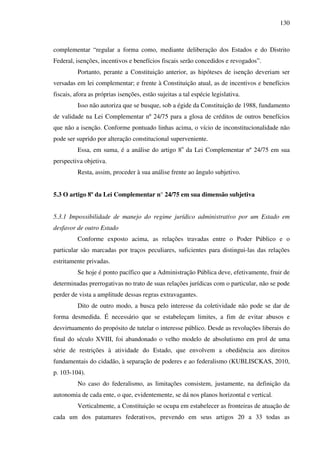 130
complementar “regular a forma como, mediante deliberação dos Estados e do Distrito
Federal, isenções, incentivos e benefícios fiscais serão concedidos e revogados”.
Portanto, perante a Constituição anterior, as hipóteses de isenção deveriam ser
versadas em lei complementar; e frente à Constituição atual, as de incentivos e benefícios
fiscais, afora as próprias isenções, estão sujeitas a tal espécie legislativa.
Isso não autoriza que se busque, sob a égide da Constituição de 1988, fundamento
de validade na Lei Complementar nº 24/75 para a glosa de créditos de outros benefícios
que não a isenção. Conforme pontuado linhas acima, o vício de inconstitucionalidade não
pode ser suprido por alteração constitucional superveniente.
Essa, em suma, é a análise do artigo 8o
da Lei Complementar nº 24/75 em sua
perspectiva objetiva.
Resta, assim, proceder à sua análise frente ao ângulo subjetivo.
5.3 O artigo 8º da Lei Complementar n° 24/75 em sua dimensão subjetiva
5.3.1 Impossibilidade de manejo do regime jurídico administrativo por um Estado em
desfavor de outro Estado
Conforme exposto acima, as relações travadas entre o Poder Público e o
particular são marcadas por traços peculiares, suficientes para distingui-las das relações
estritamente privadas.
Se hoje é ponto pacífico que a Administração Pública deve, efetivamente, fruir de
determinadas prerrogativas no trato de suas relações jurídicas com o particular, não se pode
perder de vista a amplitude dessas regras extravagantes.
Dito de outro modo, a busca pelo interesse da coletividade não pode se dar de
forma desmedida. É necessário que se estabeleçam limites, a fim de evitar abusos e
desvirtuamento do propósito de tutelar o interesse público. Desde as revoluções liberais do
final do século XVIII, foi abandonado o velho modelo de absolutismo em prol de uma
série de restrições à atividade do Estado, que envolvem a obediência aos direitos
fundamentais do cidadão, à separação de poderes e ao federalismo (KUBLISCKAS, 2010,
p. 103-104).
No caso do federalismo, as limitações consistem, justamente, na definição da
autonomia de cada ente, o que, evidentemente, se dá nos planos horizontal e vertical.
Verticalmente, a Constituição se ocupa em estabelecer as fronteiras de atuação de
cada um dos patamares federativos, prevendo em seus artigos 20 a 33 todas as
 