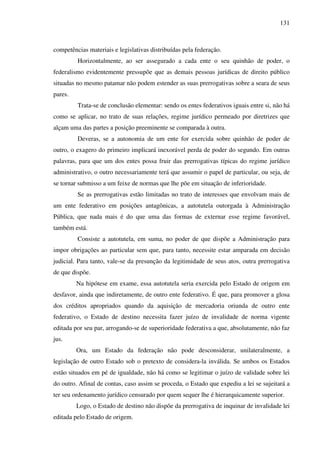 131
competências materiais e legislativas distribuídas pela federação.
Horizontalmente, ao ser assegurado a cada ente o seu quinhão de poder, o
federalismo evidentemente pressupõe que as demais pessoas jurídicas de direito público
situadas no mesmo patamar não podem estender as suas prerrogativas sobre a seara de seus
pares.
Trata-se de conclusão elementar: sendo os entes federativos iguais entre si, não há
como se aplicar, no trato de suas relações, regime jurídico permeado por diretrizes que
alçam uma das partes a posição preeminente se comparada à outra.
Deveras, se a autonomia de um ente for exercida sobre quinhão de poder de
outro, o exagero do primeiro implicará inexorável perda de poder do segundo. Em outras
palavras, para que um dos entes possa fruir das prerrogativas típicas do regime jurídico
administrativo, o outro necessariamente terá que assumir o papel de particular, ou seja, de
se tornar submisso a um feixe de normas que lhe põe em situação de inferioridade.
Se as prerrogativas estão limitadas no trato de interesses que envolvam mais de
um ente federativo em posições antagônicas, a autotutela outorgada à Administração
Pública, que nada mais é do que uma das formas de externar esse regime favorável,
também está.
Consiste a autotutela, em suma, no poder de que dispõe a Administração para
impor obrigações ao particular sem que, para tanto, necessite estar amparada em decisão
judicial. Para tanto, vale-se da presunção da legitimidade de seus atos, outra prerrogativa
de que dispõe.
Na hipótese em exame, essa autotutela seria exercida pelo Estado de origem em
desfavor, ainda que indiretamente, de outro ente federativo. É que, para promover a glosa
dos créditos apropriados quando da aquisição de mercadoria oriunda de outro ente
federativo, o Estado de destino necessita fazer juízo de invalidade de norma vigente
editada por seu par, arrogando-se de superioridade federativa a que, absolutamente, não faz
jus.
Ora, um Estado da federação não pode desconsiderar, unilateralmente, a
legislação de outro Estado sob o pretexto de considera-la inválida. Se ambos os Estados
estão situados em pé de igualdade, não há como se legitimar o juízo de validade sobre lei
do outro. Afinal de contas, caso assim se proceda, o Estado que expediu a lei se sujeitará a
ter seu ordenamento jurídico censurado por quem sequer lhe é hierarquicamente superior.
Logo, o Estado de destino não dispõe da prerrogativa de inquinar de invalidade lei
editada pelo Estado de origem.
 