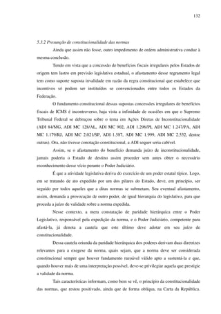 132
5.3.2 Presunção de constitucionalidade das normas
Ainda que assim não fosse, outro impedimento de ordem administrativa conduz à
mesma conclusão.
Tendo em vista que a concessão de benefícios fiscais irregulares pelos Estados de
origem tem lastro em previsão legislativa estadual, o afastamento desse regramento legal
tem como suporte suposta invalidade em razão da regra constitucional que estabelece que
incentivos só podem ser instituídos se convencionados entre todos os Estados da
Federação.
O fundamento constitucional dessas supostas concessões irregulares de benefícios
fiscais de ICMS é incontroverso, haja vista a infinidade de ocasiões em que o Supremo
Tribunal Federal se debruçou sobre o tema em Ações Diretas de Inconstitucionalidade
(ADI 84/MG, ADI MC 128/AL, ADI MC 902, ADI 1.296/PI, ADI MC 1.247/PA, ADI
MC 1.179/RJ, ADI MC 2.021/SP, ADI 1.587, ADI MC 1.999, ADI MC 2.532, dentre
outras). Ora, não tivesse conotação constitucional, a ADI sequer seria cabível.
Assim, se o afastamento do benefício demanda juízo de inconstitucionalidade,
jamais poderia o Estado de destino assim proceder sem antes obter o necessário
reconhecimento desse vício perante o Poder Judiciário.
É que a atividade legislativa deriva do exercício de um poder estatal típico. Logo,
em se tratando de ato expedido por um dos pilares do Estado, deve, em princípio, ser
seguido por todos aqueles que a ditas normas se submetam. Seu eventual afastamento,
assim, demanda a provocação de outro poder, de igual hierarquia do legislativo, para que
proceda a juízo de validade sobre a norma expedida.
Nesse contexto, a mera constatação de paridade hierárquica entre o Poder
Legislativo, responsável pela expedição da norma, e o Poder Judiciário, competente para
afastá-la, já denota a cautela que este último deve adotar em seu juízo de
constitucionalidade.
Dessa cautela oriunda da paridade hierárquica dos poderes derivam duas diretrizes
relevantes para a exegese da norma, quais sejam, que a norma deve ser considerada
constitucional sempre que houver fundamento razoável válido apto a sustentá-la e que,
quando houver mais de uma interpretação possível, deve-se privilegiar aquela que prestigie
a validade da norma.
Tais características informam, como bem se vê, o princípio da constitucionalidade
das normas, que restou positivado, ainda que de forma oblíqua, na Carta da República.
 