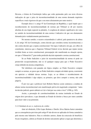 133
Deveras, a leitura da Constituição indica que estão permeadas pelo seu texto diversas
indicações de que o juízo de inconstitucionalidade de uma norma demanda requisitos
específicos e mais rigorosos do que o seu mero afastamento por outro motivo.
Exemplo disso é o artigo 97 da Constituição da República, o qual impõe que o
reconhecimento de inconstitucionalidade de normas por Tribunal se dê por maioria
absoluta de seu órgão especial ou plenário. A exigência de número significativo de votos
no sentido da inconstitucionalidade de uma norma é indicativo de que seu afastamento
demanda juízo verdadeiramente parcimonioso.
No mesmo sentido, o recurso extraordinário é cabível, pelo permissivo da alínea
b, do artigo 102 da Constituição, contra decisão que considera norma inconstitucional, e
não contra decisão que a reputa constitucional. Tal regra é indicativo de que, aos olhos do
constituinte, interessa que o Supremo Tribunal Federal revise decisão que repute norma
inválida frente ao texto constitucional, preocupação não manifestada na situação oposta,
em que o Tribunal de 2o
grau tenha proferido decisão reputando a norma constitucional.
Se ao Poder Judiciário o juízo de inconstitucionalidade da norma só pode ser
promovido excepcionalmente, não se vê qualquer espaço para que o Poder Executivo
esteja imbuído da mesma competência.
Tal inferência está pautada em lógica simples: ao Poder Executivo compete
cumprir as normas, ao passo que ao Poder Judiciário compete atividade oposta, consistente
em apreciar a validade dessas normas. Logo, se ao último o reconhecimento de
inconstitucionalidade é algo atípico, ao primeiro, que deve cumprir a norma, não cabe
julgá-la.
É por isso que o professor Luís Roberto Barroso assim sentencia a conduta de
afastar norma inconstitucional sem manifestação prévia de magistrado competente: “antes
da decisão judicial, quem subtrair-se à lei o fará por sua conta e risco” (1996, p. 165).
Assim, a presunção de constitucionalidade da norma instituída no Estado de
origem deve prevalecer, o que demanda ao Estado de destino a busca por outro caminho
para fazer valer a sua pretensão.
5.3.3 Nulidade do ato vs. ineficácia do crédito
Ante tal obstáculo, Célio Lopes Kalume e Onofre Alves Batista Junior entendem
que as consequências previstas pelo artigo 8º não devem ser aplicadas de forma cumulativa
pelo mesmo ente federativo. Para os referidos autores, diante da concessão de benefícios
fiscais irregulares, caberia ao Estado de destino unicamente aplicar a regra que determina a
 