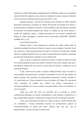 134
ineficácia do crédito indevidamente apropriado pelo contribuinte situado em seu perímetro
territorial. Não lhe competiria, assim, decretar a nulidade do ato que outorgou o benefício
fiscal, até mesmo por falta de interesse para tanto (2013, p. 42).
Segundo advogam, a lavratura de autuações pelo emprego de crédito indevido
demandaria unicamente a ineficácia do crédito, não havendo necessidade de se buscar o
reconhecimento da nulidade do benefício. Tal procedimento, aliás, prestigiaria o princípio
da presunção de constitucionalidade das normas, na medida em que tornar ineficaz o
crédito não significaria afastar a validade presumida do ato normativo expedido pelo
Estado de origem outorgando o benefício fiscal controvertido (KALUME; BASTITA
JUNIOR, 2013, p. 47).
O raciocínio não procede.
Primeiro porque a mera imposição de ineficácia do crédito implica juízo de
inconstitucionalidade da norma do Estado de origem em que outorgado o benefício fiscal.
Ora, conforme se infere da própria leitura do artigo 8º, a ineficácia do crédito não é medida
aplicável a qualquer benefício fiscal, mas apenas a aqueles tidos por irregulares, justamente
por não terem fundamento de validade no texto constitucional.
Logo, ao glosar o crédito por considerá-lo ineficaz, o Estado de destino faz juízo
de constitucionalidade da norma que institui o benefício fiscal. Pouco importa, aqui, que o
procedimento adotado não seja ostensivo, já que deixa de decretar a nulidade do ato de
outorga do benefício.
É que, conforme bem pontua o Supremo Tribunal Federal, deixar de aplicar a
norma reputada inconstitucional e reconhecer textualmente tal vício são atos jurídicos de
idêntica natureza. Dito raciocínio está expressamente plasmado na súmula vinculante nº
10, a qual dispõe que “Viola a cláusula de reserva de plenário (CF, artigo 97) a decisão de
órgão fracionário de tribunal que, embora não declare expressamente a
inconstitucionalidade de lei ou ato normativo do poder público, afasta sua incidência, no
todo ou em parte”.
Ainda que assim não fosse, tal raciocínio não se acomoda às normas
constitucionais pertinentes ao assunto, nomeadamente as que instituem o federalismo e a
não cumulatividade mediante o creditamento do imposto devido nas operações anteriores.
Assim, caso efetivamente considere ter o direito de glosar o crédito utilizado pelo
seu contribuinte, o Estado destinatário necessita de reconhecimento judicial da
inconstitucionalidade da norma para poder afastá-la, haja vista que, sem tal
pronunciamento, a norma se presume constitucional.
 