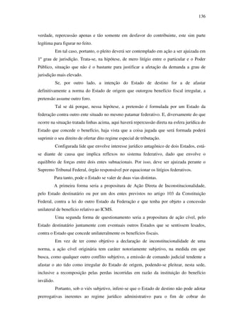 136
verdade, repercussão apenas e tão somente em desfavor do contribuinte, este sim parte
legítima para figurar no feito.
Em tal caso, portanto, o pleito deverá ser contemplado em ação a ser ajuizada em
1º grau de jurisdição. Trata-se, na hipótese, de mero litígio entre o particular e o Poder
Público, situação que não é o bastante para justificar a afetação da demanda a grau de
jurisdição mais elevado.
Se, por outro lado, a intenção do Estado de destino for a de afastar
definitivamente a norma do Estado de origem que outorgou benefício fiscal irregular, a
pretensão assume outro foro.
Tal se dá porque, nessa hipótese, a pretensão é formulada por um Estado da
federação contra outro ente situado no mesmo patamar federativo. E, diversamente do que
ocorre na situação tratada linhas acima, aqui haverá repercussão direta na esfera jurídica do
Estado que concede o benefício, haja vista que a coisa jugada que será formada poderá
suprimir o seu direito de ofertar dito regime especial de tributação.
Configurada lide que envolve interesse jurídico antagônico de dois Estados, está-
se diante de causa que implica reflexos no sistema federativo, dado que envolve o
equilíbrio de forças entre dois entes subnacionais. Por isso, deve ser ajuizada perante o
Supremo Tribunal Federal, órgão responsável por equacionar os litígios federativos.
Para tanto, pode o Estado se valer de duas vias distintas.
A primeira forma seria a propositura de Ação Direta de Inconstitucionalidade,
pelo Estado destinatário ou por um dos entes previstos no artigo 103 da Constituição
Federal, contra a lei do outro Estado da Federação e que tenha por objeto a concessão
unilateral de benefício relativo ao ICMS.
Uma segunda forma de questionamento seria a propositura de ação cível, pelo
Estado destinatário juntamente com eventuais outros Estados que se sentissem lesados,
contra o Estado que concede unilateralmente os benefícios fiscais.
Em vez de ter como objetivo a declaração de inconstitucionalidade de uma
norma, a ação cível originária tem caráter notoriamente subjetivo, na medida em que
busca, como qualquer outro conflito subjetivo, a emissão de comando judicial tendente a
afastar o ato tido como irregular do Estado de origem, podendo-se pleitear, nesta sede,
inclusive a recomposição pelas perdas incorridas em razão da instituição do benefício
inválido.
Portanto, sob o viés subjetivo, infere-se que o Estado de destino não pode adotar
prerrogativas inerentes ao regime jurídico administrativo para o fim de cobrar do
 
