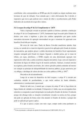 137
contribuinte valor correspondente ao ICMS que não foi exigido na origem mediante mera
lavratura de auto de infração. Caso entenda que o valor efetivamente lhe é devido, é
imperativo que mova ação judicial com o intuito de obter o reconhecimento, pelo Poder
Judiciário, de seu direito de exigir ditos valores.
5.4 A exegese do artigo 8º da Lei Complementar n° 24/75
Toda a exposição versada no presente capítulo se destina a permitir a intelecção
do artigo 8º da Lei Complementar n° 24/75, fundamento legal invocado pelos Estados de
destino com vistas a legitimar a glosa dos créditos apropriados por quem recebe
mercadoria decorrente de operação interestadual em que o remetente foi agraciado com
benefício fiscal tido por irregular.
Há cerca de vinte anos, Paulo de Barros Carvalho manifestou opinião, hoje
revista, no sentido de se tratar de dispositivo passível de aplicação pelo Estado de destino
da mercadoria, que poderia glosar o crédito decorrente de benefício fiscal supostamente
irregular outorgado pelo Estado de origem. Segundo o aludido jurista, por se tratar de
tributo, em regra, plurifásico, o ICMS exigido em uma determinada operação tem
repercussão sobre toda a cadeia econômica daquela mercadoria. Logo, seria um imperativo
decorrente da lógica do tributo exigi-lo de maneira uniforme. Ademais, eventual omissão
na exigência, pelos Estados envolvidos, dos valores glosados poderia redundar até mesmo
em violação ao princípio da indisponibilidade do interesse público, já que autorizaria, por
via oblíqua, o desfalque de valores devidos aos cofres públicos (1994, p. 109)64
.
Discorda-se de tal entendimento.
Longe de se tratar de dispositivo da fácil exegese, o artigo 8º é cercado por
verdadeira miríade de peculiaridades, o que inclui análises de fundo tributário,
administrativo, constitucional e processual.
Diante de tudo isso, é natural que a exegese do artigo 8º não se faça dentro da
lógica binária de validade ou invalidade. O dispositivo é válido, mas em envergadura bem
reduzida se comparada à atual interpretação invocada pelos Estados de destino. É reduzida
porque não abrange todas as situações textualmente versadas na norma em foco, porque
não pode ser aplicada da forma como vêm atuando os Estados de destino, e porque não
pode ser aplicado por quem o aplica.
É o que se passa a expor com mais vagar, sempre tendo como parâmetro as
64
Como já pontuado, a alteração da opinião foi formalizada em CARVALHO, 2012, p.72.
 