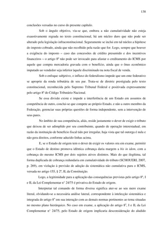 138
conclusões versadas no curso do presente capítulo.
Sob o ângulo objetivo, viu-se que, embora a não cumulatividade não esteja
exaustivamente regrada no texto constitucional, há um núcleo duro que não pode ser
alterado pela legislação infraconstitucional. Seguramente se inclui em tal núcleo a hipótese
do imposto cobrado, ainda que não recolhido pela razão que for. Logo, sempre que houver
a exigência do imposto – caso das concessões de crédito presumido e dos incentivos
financeiros – o artigo 8º não pode ser invocado para afastar o creditamento do ICMS por
aquele que compra mercadoria gravada com o benefício, ainda que o ônus econômico
imputado ao vendedor seja inferior àquele discriminado na nota fiscal de venda.
Sob o enfoque subjetivo, o influxo do federalismo impede que um ente federativo
se aproprie da renda tributária de seu par. Trata-se de diretriz prestigiada pelo texto
constitucional, reconhecida pelo Supremo Tribunal Federal e positivada expressamente
pelo artigo 8º do Código Tributário Nacional.
Se essa divisão existe e impede a interferência de um Estado em assuntos de
competência de outro, conclui-se que compete ao próprio Estado, e não a outro membro da
Federação, gerenciar suas próprias questões de forma independente, sem a intervenção de
seus pares.
No âmbito de sua competência, aliás, reside justamente o dever de exigir o tributo
que deixou de ser adimplido por seu contribuinte, quando de operação interestadual, em
razão da instituição de benefício fiscal tido por irregular, haja vista que tal outorga é nula e
não gera direitos, conforme aduzido linhas acima.
E, se o Estado de origem tem o dever de exigir os valores ora em exame, permitir
que o Estado de destino promova idêntica cobrança daria margem a bis in idem, com a
cobrança do mesmo ICMS por dois sujeitos ativos distintos. Mais do que ilegítima, tal
forma duplicada de cobrança redundaria em cumulatividade do tributo (SCHOUERI, 2007,
p. 269), em violação à previsão de adoção da sistemática não cumulativa para o ICMS,
versada no artigo 155, § 2º, II, da Constituição.
Logo, a legitimidade para a aplicação das consequências previstas pelo artigo 8º, I
e II, da Lei Complementar n° 24/75 é privativa do Estado de origem.
Interpretar tal comando de forma diversa significa ater-se ao seu mero exame
literal, olvidando-se a necessária análise lateral, correspondente à intelecção sistemática e
integrada do artigo 8o
em sua interação com as demais normas pertinentes ao tema situadas
no mesmo plano hierárquico. No caso em exame, a aplicação do artigo 8o
, I e II, da Lei
Complementar n° 24/75, pelo Estado de origem implicaria desconsideração do aludido
 