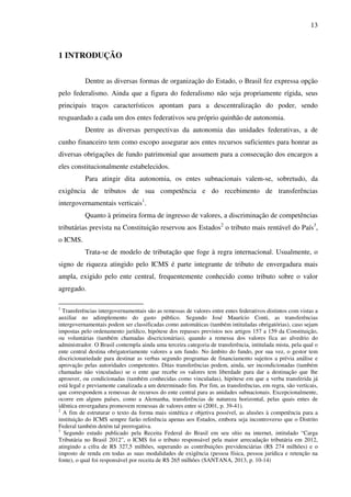 13
=
1 INTRODUÇÃO
Dentre as diversas formas de organização do Estado, o Brasil fez expressa opção
pelo federalismo. Ainda que a figura do federalismo não seja propriamente rígida, seus
principais traços característicos apontam para a descentralização do poder, sendo
resguardado a cada um dos entes federativos seu próprio quinhão de autonomia.
Dentre as diversas perspectivas da autonomia das unidades federativas, a de
cunho financeiro tem como escopo assegurar aos entes recursos suficientes para honrar as
diversas obrigações de fundo patrimonial que assumem para a consecução dos encargos a
eles constitucionalmente estabelecidos.
Para atingir dita autonomia, os entes subnacionais valem-se, sobretudo, da
exigência de tributos de sua competência e do recebimento de transferências
intergovernamentais verticais1
.
Quanto à primeira forma de ingresso de valores, a discriminação de competências
tributárias prevista na Constituição reservou aos Estados2
o tributo mais rentável do País3
,
o ICMS.
Trata-se de modelo de tributação que foge à regra internacional. Usualmente, o
signo de riqueza atingido pelo ICMS é parte integrante de tributo de envergadura mais
ampla, exigido pelo ente central, frequentemente conhecido como tributo sobre o valor
agregado.
1
Transferências intergovernamentais são as remessas de valores entre entes federativos distintos com vistas a
auxiliar no adimplemento do gasto público. Segundo José Maurício Conti, as transferências
intergovernamentais podem ser classificadas como automáticas (também intituladas obrigatórias), caso sejam
impostas pelo ordenamento jurídico, hipótese dos repasses previstos nos artigos 157 a 159 da Constituição,
ou voluntárias (também chamadas discricionárias), quando a remessa dos valores fica ao alvedrio do
administrador. O Brasil contempla ainda uma terceira categoria de transferência, intitulada mista, pela qual o
ente central destina obrigatoriamente valores a um fundo. No âmbito do fundo, por sua vez, o gestor tem
discricionariedade para destinar as verbas segundo programas de financiamento sujeitos a prévia análise e
aprovação pelas autoridades competentes. Ditas transferências podem, ainda, ser incondicionadas (também
chamadas não vinculadas) se o ente que recebe os valores tem liberdade para dar a destinação que lhe
aprouver, ou condicionadas (também conhecidas como vinculadas), hipótese em que a verba transferida já
está legal e previamente canalizada a um determinado fim. Por fim, as transferências, em regra, são verticais,
que correspondem a remessas de recursos do ente central para as unidades subnacionais. Excepcionalmente,
ocorre em alguns países, como a Alemanha, transferências de natureza horizontal, pelas quais entes de
idêntica envergadura promovem remessas de valores entre si (2001, p. 39-41).
2
A fim de estruturar o texto da forma mais sintética e objetiva possível, as alusões à competência para a
instituição do ICMS sempre farão referência apenas aos Estados, embora seja incontroverso que o Distrito
Federal também detém tal prerrogativa.
3
Segundo estudo publicado pela Receita Federal do Brasil em seu sítio na internet, intitulado “Carga
Tributária no Brasil 2012”, o ICMS foi o tributo responsável pela maior arrecadação tributária em 2012,
atingindo a cifra de R$ 327,5 milhões, superando as contribuições previdenciárias (R$ 274 milhões) e o
imposto de renda em todas as suas modalidades de exigência (pessoa física, pessoa jurídica e retenção na
fonte), o qual foi responsável por receita de R$ 265 milhões (SANTANA, 2013, p. 10-14)
 