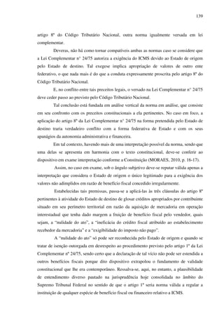 139
artigo 8º do Código Tributário Nacional, outra norma igualmente versada em lei
complementar.
Deveras, não há como tornar compatíveis ambas as normas caso se considere que
a Lei Complementar n° 24/75 autoriza a exigência do ICMS devido ao Estado de origem
pelo Estado de destino. Tal exegese implica apropriação de valores de outro ente
federativo, o que nada mais é do que a conduta expressamente proscrita pelo artigo 8º do
Código Tributário Nacional.
E, no conflito entre tais preceitos legais, o versado na Lei Complementar n° 24/75
deve ceder passo ao previsto pelo Código Tributário Nacional.
Tal conclusão está fundada em análise vertical da norma em análise, que consiste
em seu confronto com os preceitos constitucionais a ela pertinentes. No caso em foco, a
aplicação do artigo 8º da Lei Complementar n° 24/75 na forma pretendida pelo Estado de
destino traria verdadeiro conflito com a forma federativa de Estado e com os seus
apanágios da autonomia administrativa e financeira.
Em tal contexto, havendo mais de uma interpretação possível da norma, sendo que
uma delas se apresenta em harmonia com o texto constitucional, deve-se conferir ao
dispositivo em exame interpretação conforme a Constituição (MORAES, 2010, p. 16-17).
Assim, no caso em exame, sob o ângulo subjetivo deve-se reputar válida apenas a
interpretação que considera o Estado de origem o único legitimado para a exigência dos
valores não adimplidos em razão de benefício fiscal concedido irregularmente.
Estabelecidas tais premissas, passa-se a aplicá-las às três cláusulas do artigo 8º
pertinentes à atividade do Estado de destino de glosar créditos apropriados por contribuinte
situado em seu perímetro territorial em razão da aquisição de mercadoria em operação
interestadual que tenha dado margem a fruição de benefício fiscal pelo vendedor, quais
sejam, a “nulidade do ato”, a “ineficácia do crédito fiscal atribuído ao estabelecimento
recebedor da mercadoria” e a “exigibilidade do imposto não pago”.
A “nulidade do ato” só pode ser reconhecida pelo Estado de origem e quando se
tratar de isenção outorgada em desrespeito ao procedimento previsto pelo artigo 1º da Lei
Complementar nº 24/75, sendo certo que a declaração de tal vício não pode ser estendida a
outros benefícios fiscais porque dito dispositivo extrapolou o fundamento de validade
constitucional que lhe era contemporâneo. Ressalva-se, aqui, no entanto, a plausibilidade
de entendimento diverso pautado na jurisprudência hoje consolidada no âmbito do
Supremo Tribunal Federal no sentido de que o artigo 1º seria norma válida a regular a
instituição de qualquer espécie de benefício fiscal ou financeiro relativo a ICMS.
 
