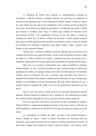 140
A “ineficácia do crédito fiscal atribuído ao estabelecimento recebedor da
mercadoria” é cláusula limitada a operações internas. Tal conclusão está amparada na
premissa acima adotada de que a forma federativa de Estado impede o Estado de destino
de exigir tributos que não são de sua competência. Como a norma versada no artigo 8º,
neste ponto, faz remissão ao recebedor da mercadoria, e considerando que apenas o Estado
que instituiu o benefício pode exigir os valores que resultam de benefício fiscal
possivelmente inválido, é de competência exclusiva de tal ente aplicar a sanção de
ineficácia do crédito. Ora, se apenas o Estado que concedeu o crédito reputado irregular
pode glosar o crédito apropriado pelo recebedor da mercadoria, então o escopo da cláusula
ora estudada está confinado a operações cujas partes estejam, ambas, situadas nesse
Estado, ou seja, operações internas.
Demais disso, a ineficácia também só pode ser aplicada caso as previsões da lei
complementar em foco não sejam observadas. Assim, como envergadura normativa válida
do artigo 1º se limita à hipótese de isenção, a ineficácia tem lugar tão somente caso a
tomada de crédito tenha como origem aquisição de mercadoria em operação interna isenta.
Mais uma vez se ressalva a interpretação mais ampla consolidada no Supremo
Tribunal Federal, ou seja, é razoável considerar-se que a ineficácia pode ser oposta para
apropriação de crédito, em operação interna, decorrente de venda agraciada com qualquer
benefício fiscal ou financeiro. Por fim, a ineficácia aqui examinada deve observar a
disciplina da sistemática não cumulativa imposta pela Constituição, ou seja, a interpretação
fundada na jurisprudência da Corte Constitucional não pode atingir hipóteses em que o
imposto incidiu na operação de venda e, por isso, foi regularmente destacado em nota
fiscal.
Deve-se, por fim, tutelar o direito de terceiros, quer pela interpretação atual do
Supremo Tribunal Federal no sentido de que a anulação de atos administrativos ilegais
deve respeitar direito adquirido de terceiros, quer por conta da teoria da aparência.
Em suma, portanto, e partindo-se da premissa de que a orientação do Supremo
Tribunal Federal a respeito da envergadura do artigo 1º não seria correta, a ineficácia do
crédito atribuído ao adquirente da mercadoria só tem lugar em operações internas de venda
isenta.
A “exigibilidade do imposto não pago”, por fim, é clara medida destinada a
incitar o Estado de origem a cobrar os valores decorrentes dos descontos tidos por
irregulares. Aqui sequer há espaço para se cogitar de cobrança pelo Estado de destino. O
movimento estudado neste trabalho diz respeito a glosa de crédito, e não a postura ainda
 