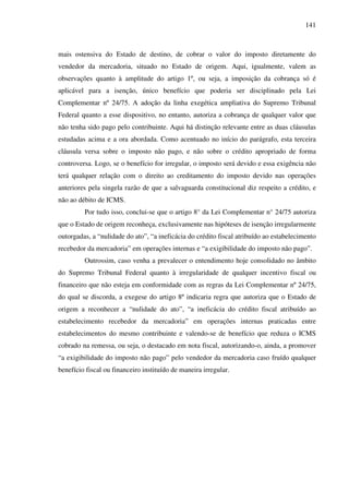 141
mais ostensiva do Estado de destino, de cobrar o valor do imposto diretamente do
vendedor da mercadoria, situado no Estado de origem. Aqui, igualmente, valem as
observações quanto à amplitude do artigo 1º, ou seja, a imposição da cobrança só é
aplicável para a isenção, único benefício que poderia ser disciplinado pela Lei
Complementar nº 24/75. A adoção da linha exegética ampliativa do Supremo Tribunal
Federal quanto a esse dispositivo, no entanto, autoriza a cobrança de qualquer valor que
não tenha sido pago pelo contribuinte. Aqui há distinção relevante entre as duas cláusulas
estudadas acima e a ora abordada. Como acentuado no início do parágrafo, esta terceira
cláusula versa sobre o imposto não pago, e não sobre o crédito apropriado de forma
controversa. Logo, se o benefício for irregular, o imposto será devido e essa exigência não
terá qualquer relação com o direito ao creditamento do imposto devido nas operações
anteriores pela singela razão de que a salvaguarda constitucional diz respeito a crédito, e
não ao débito de ICMS.
Por tudo isso, conclui-se que o artigo 8° da Lei Complementar n° 24/75 autoriza
que o Estado de origem reconheça, exclusivamente nas hipóteses de isenção irregularmente
outorgadas, a “nulidade do ato”, “a ineficácia do crédito fiscal atribuído ao estabelecimento
recebedor da mercadoria” em operações internas e “a exigibilidade do imposto não pago”.
Outrossim, caso venha a prevalecer o entendimento hoje consolidado no âmbito
do Supremo Tribunal Federal quanto à irregularidade de qualquer incentivo fiscal ou
financeiro que não esteja em conformidade com as regras da Lei Complementar nº 24/75,
do qual se discorda, a exegese do artigo 8º indicaria regra que autoriza que o Estado de
origem a reconhecer a “nulidade do ato”, “a ineficácia do crédito fiscal atribuído ao
estabelecimento recebedor da mercadoria” em operações internas praticadas entre
estabelecimentos do mesmo contribuinte e valendo-se de benefício que reduza o ICMS
cobrado na remessa, ou seja, o destacado em nota fiscal, autorizando-o, ainda, a promover
“a exigibilidade do imposto não pago” pelo vendedor da mercadoria caso fruído qualquer
benefício fiscal ou financeiro instituído de maneira irregular.
 