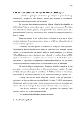 142
6 AS ALTERNATIVAS PARA EQUACIONAR A SITUAÇÃO
Acentuadas as principais características que integram a guerra fiscal hoje
instalada para a exigência do ICMS no País, é intuitivo que é necessário se adotar medidas
de combate ao ambiente degradante hoje vivenciado.
Há cerca de duas décadas propostas de reforma tributária são discutidas no
âmbito oficial. Todavia, nenhuma delas logrou êxito até o presente momento. Na prática,
uma infinidade de reformas pontuais foram promovidas, mas nenhuma atacou, até o
presente momento, as nocivas consequências desse ambiente de competição degenerativa
entre os Estados.
Diante da ausência de um modelo simples e eficiente, diversas são as frentes
debatidas atualmente. A ausência de consenso quanto ao modelo a se trilhar desbordou até
mesmo dos limites legislativos.
Atualmente, de forma paralela às tentativas de avanço no plano legislativo,
vislumbram-se possíveis alternativas no âmbito do Poder Judiciário, sobretudo em duas
variantes. A primeira consiste na possível edição de súmula vinculante, pelo Supremo
Tribunal Federal, com vistas a afastar com maior celeridade os benefícios fiscais de ICMS
reputados inconstitucionais. A segunda deriva de iniciativa do Distrito Federal com o
ajuizamento da Arguição de Descumprimento de Preceito Fundamental no
198, que postula
a dispensa de unanimidade para a instituição de benefícios fiscais de ICMS válidos.
No plano legislativo, recentemente o Senado da República, valendo-se de sua
prerrogativa constitucional de estabelecer as alíquotas interestaduais, expediu a Resolução
no
72/12, pela qual reduziu para 4% a incidência do ICMS na hipótese de transferência,
entre Estados, de mercadorias importadas ou com conteúdo de importação superior a 40%.
A União, por sua vez, tentou equacionar a questão. Ainda que não tenha a
prerrogativa de alterar as alíquotas, expediu a Medida Provisória no
599/12, que perdeu sua
eficácia, pela qual se comprometia a custear as perdas decorrentes de arrecadação que
venham a decorrer da instituição de alíquota interestadual mais reduzida do que a atual.
Além de tais alternativas, há outras que, igualmente, são aventadas como
possíveis soluções para o contexto hoje vivenciado.
Tais propostas serão analisadas com vagar doravante.
6.1 As alternativas judiciais
 
