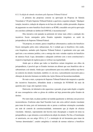 143
6.1.1 A edição de súmula vinculante pelo Supremo Tribunal Federal
A primeira das propostas consiste na aprovação da Proposta de Súmula
Vinculante n° 69 pelo Supremo Tribunal Federal, a qual tem a seguinte redação: “Qualquer
isenção, incentivo, redução de alíquota ou de base de cálculo, crédito presumido, dispensa
de pagamento ou outro benefício fiscal relativo ao ICMS, concedido sem prévia aprovação
em convênio celebrado no âmbito do CONFAZ, é inconstitucional”.
Dita iniciativa está pautada na pretensão de tornar mais célere a anulação dos
incentivos fiscais outorgados pelos Estados reputados irregulares ao sentir da
jurisprudência do Supremo Tribunal Federal.
Tal proposta, no entanto, parece simplificar sobremaneira a análise dos benefícios
fiscais outorgados pelos entes subnacionais. Se é verdade que os benefícios vêm sendo,
com frequência, anulados pelo Supremo Tribunal Federal, é igualmente certo que cada
qual tem a sua estrutura jurídica, com a outorga das mais variadas espécies de benefícios
de natureza fiscal. Logo, demandam o adequado confronto com o texto constitucional e
respectiva legislação de regência para se verificar sua regularidade.
Ainda que se afirme que todos os benefícios seriam irregulares aos olhos da
jurisprudência, é possível que os Estados insistam em afirmar que seus benefícios não se
subsumiriam a tal súmula. Ainda que o procedimento para essa análise jurídica seja breve
no contexto da súmula vinculante, também o é, em tese, o procedimento necessário para a
obtenção de decisões liminares no âmbito das Ações Diretas de Inconstitucionalidade.
De mais a mais, a proposta do Supremo Tribunal Federal não tangencia a questão
dos incentivos financeiros, difundidos desde a instituição do FUNDAP, há mais de
quarenta anos. Logo, não esgotará o tema.
Outrossim, tal alternativa não equaciona o passado, já que nada dispõe a respeito
de suas consequências sobre as glosas de créditos até hoje promovidas pelos Estados de
destino.
Por outro lado, no plano jurídico tal medida igualmente se defronta com possíveis
inconsistências. Conforme aduz Saul Tourinho Leal, não seria cabível súmula vinculante
para tratar do tema, pois tal instrumento não se presta a reafirmar orientações assentadas
em sede de controle de constitucionalidade, instrumento que já dispõe de eficácia
vinculante. Ademais, supostamente não haveria mais disceptação a respeito do tema na
jurisprudência, o que afastaria a conveniência da edição da súmula. Por fim, a Constituição
só autorizaria, em seu artigo 103-A, § 1º, a instituição de tal ferramenta para tratar de
“normas determinadas”, cenário antagônico à miríade de normas relativas a benefícios
 