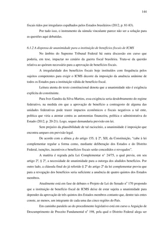 144
fiscais tidos por irregulares espalhados pelos Estados brasileiros (2012, p. 81-83).
Por tudo isso, o instrumento da súmula vinculante parece não ser a solução para
as questões aqui debatidas.
6.1.2 A dispensa de unanimidade para a instituição de benefícios fiscais de ICMS
No âmbito do Supremo Tribunal Federal há outra discussão em curso que
poderia, em tese, impactar no cenário da guerra fiscal brasileira. Trata-se da questão
relativa ao quórum necessário para a aprovação de benefícios fiscais.
A irregularidade dos benefícios fiscais hoje instituídos com frequência pelos
sujeitos competentes para exigir o ICMS decorre da imposição da anuência unânime de
todos os Estados para a instituição válida de benefício fiscal.
Leitura atenta do texto constitucional denota que a unanimidade não é exigência
explícita do constituinte.
Para Ives Gandra da Silva Martins, essa exigência seria desdobramento do regime
federativo, na medida em que a aprovação de benefício a contragosto de alguma das
unidades federativas pode trazer impactos econômicos e fiscais negativos a tal ente,
política que viria a atentar contra as autonomias financeira, política e administrativa do
Estado (2012, p. 20-21). Logo, sequer demandaria previsão em lei.
Sem prejuízo da plausibilidade de tal raciocínio, a unanimidade é imposição que
encontra amparo em previsão legal.
De acordo com a alínea g do artigo 155, § 2º, XII, da Constituição, “cabe à lei
complementar regular a forma como, mediante deliberação dos Estados e do Distrito
Federal, isenções, incentivos e benefícios fiscais serão concedidos e revogados”.
A matéria é regrada pela Lei Complementar n° 24/75, a qual previu, em seu
artigo 2º, § 2º, a necessidade de unanimidade para a outorga dos aludidos benefícios. Por
outro lado, a cláusula final do já referido § 2º do artigo 2º da lei complementar previu que
para a revogação dos benefícios seria suficiente a anuência de quatro quintos dos Estados
membros.
Atualmente está em fase de debates o Projeto de Lei do Senado no
170 propondo
que a instituição de benefício fiscal de ICMS deixe de estar sujeita a unanimidade para
depender da aprovação de três quintos dos Estados membros contanto que, dentre tais entes
conste, ao menos, um integrante de cada uma das cinco regiões do País.
Em caminho paralelo ao do procedimento legislativo está em curso a Arguição de
Descumprimento de Preceito Fundamental no
198, pela qual o Distrito Federal alega ser
 