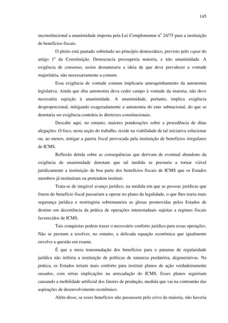 145
inconstitucional a unanimidade imposta pela Lei Complementar no
24/75 para a instituição
de benefícios fiscais.
O pleito está pautado sobretudo no princípio democrático, previsto pelo caput do
artigo 1o
da Constituição. Democracia pressuporia maioria, e não unanimidade. A
exigência de consenso, assim desnaturaria a ideia de que deve prevalecer a vontade
majoritária, não necessariamente a comum.
Essa exigência de vontade comum implicaria amesquinhamento da autonomia
legislativa. Ainda que dita autonomia deva ceder campo à vontade da maioria, não deve
necessária sujeição à unanimidade. A unanimidade, portanto, implica exigência
desproporcional, mitigando exageradamente a autonomia do ente subnacional, do que se
denotaria ser exigência contrária às diretrizes constitucionais.
Descabe aqui, no entanto, maiores ponderações sobre a procedência de ditas
alegações. O foco, nesta seção do trabalho, reside na viabilidade de tal iniciativa solucionar
ou, ao menos, mitigar a guerra fiscal provocada pela instituição de benefícios irregulares
de ICMS.
Reflexão detida sobre as consequências que derivam de eventual abandono da
exigência de unanimidade denotam que tal medida se prestaria a tornar viável
juridicamente a instituição de boa parte dos benefícios fiscais de ICMS que os Estados
membros já instituíram ou pretendem instituir.
Trata-se de inegável avanço jurídico, na medida em que as pessoas jurídicas que
fruem do benefício fiscal passariam a operar no plano da legalidade, o que lhes traria mais
segurança jurídica e restringiria sobremaneira as glosas promovidas pelos Estados de
destino em decorrência da prática de operações interestaduais sujeitas a regimes fiscais
favorecidos de ICMS.
Tais conquistas podem trazer o necessário conforto jurídico para essas operações.
Não se prestam a resolver, no entanto, a delicada equação econômica que igualmente
envolve a questão em exame.
É que a mera transmudação dos benefícios para o patamar de regularidade
jurídica não inibiria a instituição de políticas de natureza predatória, degenerativas. Na
prática, os Estados teriam mais conforto para instituir planos de ação verdadeiramente
ousados, com sérias implicações na arrecadação do ICMS. Esses planos seguiriam
causando a mobilidade artificial dos fatores de produção, medida que vai na contramão das
aspirações de desenvolvimento econômico.
Além disso, se esses benefícios não passassem pelo crivo da maioria, não haveria
 