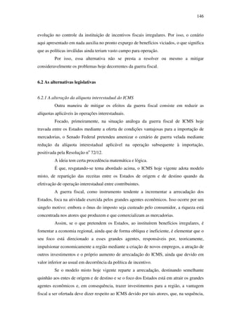 146
evolução no controle da instituição de incentivos fiscais irregulares. Por isso, o cenário
aqui apresentado em nada auxilia no pronto expurgo de benefícios viciados, o que significa
que as políticas inválidas ainda teriam vasto campo para operação.
Por isso, essa alternativa não se presta a resolver ou mesmo a mitigar
consideravelmente os problemas hoje decorrentes da guerra fiscal.
6.2 As alternativas legislativas
6.2.1 A alteração da alíquota interestadual do ICMS
Outra maneira de mitigar os efeitos da guerra fiscal consiste em reduzir as
alíquotas aplicáveis às operações interestaduais.
Focado, primeiramente, na situação análoga da guerra fiscal de ICMS hoje
travada entre os Estados mediante a oferta de condições vantajosas para a importação de
mercadorias, o Senado Federal pretendeu amenizar o cenário de guerra velada mediante
redução da alíquota interestadual aplicável na operação subsequente à importação,
positivada pela Resolução no
72/12.
A ideia tem certa procedência matemática e lógica.
É que, resgatando-se tema abordado acima, o ICMS hoje vigente adota modelo
misto, de repartição das receitas entre os Estados de origem e de destino quando da
efetivação de operação interestadual entre contribuintes.
A guerra fiscal, como instrumento tendente a incrementar a arrecadação dos
Estados, foca na atividade exercida pelos grandes agentes econômicos. Isso ocorre por um
singelo motivo: embora o ônus do imposto seja custeado pelo consumidor, a riqueza está
concentrada nos atores que produzem e que comercializam as mercadorias.
Assim, se o que pretendem os Estados, ao instituírem benefícios irregulares, é
fomentar a economia regional, ainda que de forma oblíqua e ineficiente, é elementar que o
seu foco está direcionado a esses grandes agentes, responsáveis por, teoricamente,
impulsionar economicamente a região mediante a criação de novos empregos, a atração de
outros investimentos e o próprio aumento de arrecadação do ICMS, ainda que devido em
valor inferior ao usual em decorrência da política de incentivo.
Se o modelo misto hoje vigente reparte a arrecadação, destinando semelhante
quinhão aos entes de origem e de destino e se o foco dos Estados está em atrair os grandes
agentes econômicos e, em consequência, trazer investimentos para a região, a vantagem
fiscal a ser ofertada deve dizer respeito ao ICMS devido por tais atores, que, na sequência,
 