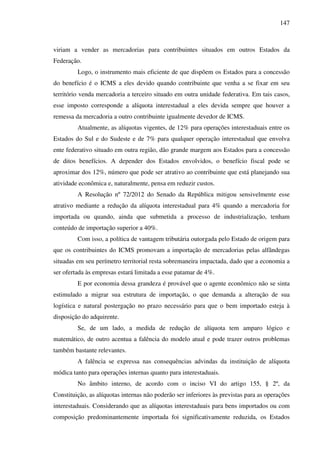 147
viriam a vender as mercadorias para contribuintes situados em outros Estados da
Federação.
Logo, o instrumento mais eficiente de que dispõem os Estados para a concessão
do benefício é o ICMS a eles devido quando contribuinte que venha a se fixar em seu
território venda mercadoria a terceiro situado em outra unidade federativa. Em tais casos,
esse imposto corresponde a alíquota interestadual a eles devida sempre que houver a
remessa da mercadoria a outro contribuinte igualmente devedor de ICMS.
Atualmente, as alíquotas vigentes, de 12% para operações interestaduais entre os
Estados do Sul e do Sudeste e de 7% para qualquer operação interestadual que envolva
ente federativo situado em outra região, dão grande margem aos Estados para a concessão
de ditos benefícios. A depender dos Estados envolvidos, o benefício fiscal pode se
aproximar dos 12%, número que pode ser atrativo ao contribuinte que está planejando sua
atividade econômica e, naturalmente, pensa em reduzir custos.
A Resolução nº 72/2012 do Senado da República mitigou sensivelmente esse
atrativo mediante a redução da alíquota interestadual para 4% quando a mercadoria for
importada ou quando, ainda que submetida a processo de industrialização, tenham
conteúdo de importação superior a 40%.
Com isso, a política de vantagem tributária outorgada pelo Estado de origem para
que os contribuintes do ICMS promovam a importação de mercadorias pelas alfândegas
situadas em seu perímetro territorial resta sobremaneira impactada, dado que a economia a
ser ofertada às empresas estará limitada a esse patamar de 4%.
E por economia dessa grandeza é provável que o agente econômico não se sinta
estimulado a migrar sua estrutura de importação, o que demanda a alteração de sua
logística e natural postergação no prazo necessário para que o bem importado esteja à
disposição do adquirente.
Se, de um lado, a medida de redução de alíquota tem amparo lógico e
matemático, de outro acentua a falência do modelo atual e pode trazer outros problemas
também bastante relevantes.
A falência se expressa nas consequências advindas da instituição de alíquota
módica tanto para operações internas quanto para interestaduais.
No âmbito interno, de acordo com o inciso VI do artigo 155, § 2º, da
Constituição, as alíquotas internas não poderão ser inferiores às previstas para as operações
interestaduais. Considerando que as alíquotas interestaduais para bens importados ou com
composição predominantemente importada foi significativamente reduzida, os Estados
 