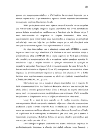 148
passam a ter margem para estabelecer o ICMS exigido da mercadoria importada com a
módica alíquota de 4%, o que fomentaria a aquisição de bens importados em detrimento
dos nacionais, sujeitos a alíquota mais elevada.
Ainda que se possa aventar, nesta hipótese, ofensa à isonomia, trata-se de queixa
que pode invalidar a própria fixação de alíquota interestadual para o bem importado em
patamar inferior ao nacional, na medida em que a fixação do piso da alíquota interna é
mero desdobramento da estipulação da alíquota interestadual. Além disso,
questionamentos desta ordem trariam ainda mais incerteza e insegurança ao ambiente já
delicado hoje vivenciado, haja vista que abririam margem para a judicialização de mais
uma questão relacionada à guerra fiscal hoje havida entre os Estados.
No plano interestadual, para o adquirente optante pelo SIMPLES o produto
importado contará com carga tributária de ICMS inferior ao nacional. Isso ocorre porque o
contribuinte que adere ao SIMPLES não se sujeita à apuração do ICMS pela sistemática
não cumulativa e, em consequência, não se apropria de créditos quando da aquisição de
mercadorias. Logo, a alíquota incidente na operação interestadual de aquisição da
mercadoria representará ônus impassível de recuperação quando da venda do bem. Se o
bem nacional está sujeito a alíquota de 7% ou 12% em operações interestaduais e o bem
importado ou predominantemente importado é tributado com alíquota de 4%, o ICMS
incidente sobre o produto estrangeiro passa a ser inferior ao exigido do produto brasileiro
(CÔRTE; MADALENA, 2013, p. A14).
Não bastasse tudo isso, o manejo da alíquota interestadual com o propósito de
inibir comportamento ilícito dos Estados da Federação, deturpa a sua real função. Em
última análise, conforme ponderado linhas acima, a definição da alíquota interestadual
exerce papel extremamente relevante na definição das características do ICMS, na medida
em que define se o imposto será devido na origem, no destino ou de forma mista.
Longe de se tratar de mero capricho ou de escolha econômica aleatória,
descomprometida, há relevante questão econômica subjacente a tal escolha, consistente em
estabelecer a quem é devido o imposto. Caso se entenda que o imposto deve premiar
aquele que estruturou o ambiente adequado para o desenvolvimento dos negócios, o Estado
de origem deve ser o contemplado; se considerado, por outro lado, que o imposto é
vocacionado ao consumo, o Estado de destino, em que está situado o consumidor, é que
deve receber a maior parte dos valores.
Sob o enfoque do próprio contribuinte que aliena a mercadoria importada ou
predominantemente importada, a alíquota interestadual reduzida torna frequente o
 