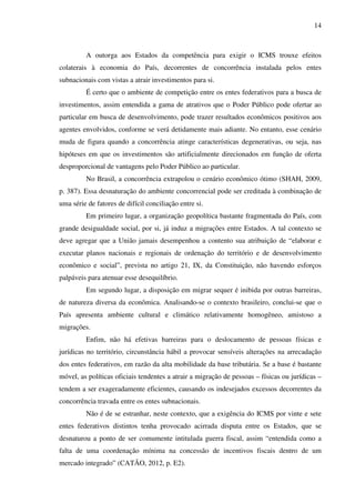 14
A outorga aos Estados da competência para exigir o ICMS trouxe efeitos
colaterais à economia do País, decorrentes de concorrência instalada pelos entes
subnacionais com vistas a atrair investimentos para si.
É certo que o ambiente de competição entre os entes federativos para a busca de
investimentos, assim entendida a gama de atrativos que o Poder Público pode ofertar ao
particular em busca de desenvolvimento, pode trazer resultados econômicos positivos aos
agentes envolvidos, conforme se verá detidamente mais adiante. No entanto, esse cenário
muda de figura quando a concorrência atinge características degenerativas, ou seja, nas
hipóteses em que os investimentos são artificialmente direcionados em função de oferta
desproporcional de vantagens pelo Poder Público ao particular.
No Brasil, a concorrência extrapolou o cenário econômico ótimo (SHAH, 2009,
p. 387). Essa desnaturação do ambiente concorrencial pode ser creditada à combinação de
uma série de fatores de difícil conciliação entre si.
Em primeiro lugar, a organização geopolítica bastante fragmentada do País, com
grande desigualdade social, por si, já induz a migrações entre Estados. A tal contexto se
deve agregar que a União jamais desempenhou a contento sua atribuição de “elaborar e
executar planos nacionais e regionais de ordenação do território e de desenvolvimento
econômico e social”, prevista no artigo 21, IX, da Constituição, não havendo esforços
palpáveis para atenuar esse desequilíbrio.
Em segundo lugar, a disposição em migrar sequer é inibida por outras barreiras,
de natureza diversa da econômica. Analisando-se o contexto brasileiro, conclui-se que o
País apresenta ambiente cultural e climático relativamente homogêneo, amistoso a
migrações.
Enfim, não há efetivas barreiras para o deslocamento de pessoas físicas e
jurídicas no território, circunstância hábil a provocar sensíveis alterações na arrecadação
dos entes federativos, em razão da alta mobilidade da base tributária. Se a base é bastante
móvel, as políticas oficiais tendentes a atrair a migração de pessoas – físicas ou jurídicas –
tendem a ser exageradamente eficientes, causando os indesejados excessos decorrentes da
concorrência travada entre os entes subnacionais.
Não é de se estranhar, neste contexto, que a exigência do ICMS por vinte e sete
entes federativos distintos tenha provocado acirrada disputa entre os Estados, que se
desnaturou a ponto de ser comumente intitulada guerra fiscal, assim “entendida como a
falta de uma coordenação mínima na concessão de incentivos fiscais dentro de um
mercado integrado” (CATÃO, 2012, p. E2).
 