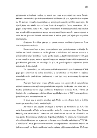 149
problema de acúmulo de créditos por aquele que vende a mercadoria para outro Estado.
Deveras, considerando que a alíquota interna é usualmente de 18%, a prevalecer a alíquota
de 4% para as operações interestaduais, o contribuinte adquirirá créditos decorrentes da
aquisição de mercadorias no exterior ou dentro de seu próprio Estado na razão de 18% e
pagará o imposto na razão de 4%. Noções rudimentares de aritmética bastam para concluir
que haverá créditos acumulados sempre que esse contribuinte revender sua mercadoria a
outro Estado por valor inferior a quatro vezes e meia o preço que pagou para adquiri-la
internamente.
O acúmulo de créditos, por sua vez, gera transtorno manifesto e igualmente flerta
com a inconstitucionalidade.
É que, como bem se sabe, os mecanismos hoje existentes para a restituição de
créditos escriturais acumulados são incipientes e ineficientes, deixando de ressarcir o
contribuinte a tempo e modo do valor a que faz direito. A Lei Complementar no
87/96, que
regula a matéria, sequer autoriza incondicionalmente a cessão desses créditos acumulados
para terceiros, prevendo, em seu artigo 25, § 2º, II, que tal operação depende de prévia
autorização de lei estadual.
Em consequência, se a não cumulatividade se concretiza pelo desconto do ICMS
pago pelo antecessor na cadeia econômica, a inviabilidade de transferir os créditos
acumulados retira os efeitos do creditamento e, com isso, onera a mercadoria de maneira
cumulativa.
Para fazer frente a tais perdas, a União acenou com a concessão de transferências
voluntárias em montante suficiente para indenizar as perdas dos Estados com o que seria o
final da guerra fiscal no que tange à instituição de benefícios fiscais de ICMS. Todavia, tal
iniciativa foi versada em previsão inserida na Medida Provisória nº 599/12, que, conforme
já abordado, não foi convertida em lei.
E, ainda que a tentativa envidada pela União viesse a lograr êxito, a história
ensina que a vereda pode não ser tão simples.
Há cerca de uma década, ao alargar as hipóteses de desoneração do ICMS em
razão de exportação, a União havia prometido, e assim fez constar no artigo 91 do Ato das
Disposições Constitucionais Transitórias, que indenizaria os Estados em decorrência de
suas perdas decorrentes de tal alteração de política tributária. No entanto, tal ressarcimento
não foi instituído a contento, a ponto de os Estados terem firmado, no âmbito do CONFAZ,
o Protocolo no
30/05, pelo qual noticiaram tal inadimplemento e sinalizaram intenção de
indeferirem, dali em diante, pedidos de transferência de créditos acumulados de ICMS, em
 