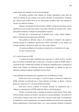 150
notória política de retaliação à mora do governo federal.
Tal política, portanto, pode imputar aos Estados dependência ainda maior da
União, na medida em que contarão com recursos advindos de transferências voluntárias
que, além do mais, podem deixar de ser efetivamente recebidos, haja vista experiências
recentes em contextos similares.
Ademais, sem prejuízo de não arrecadar o ICMS, a União terá que lançar mão de
significativos recursos para fazer frente a tais perdas, deixando de canalizar esses valores
para políticas tendentes à redução das desigualdades regionais.
Por tudo isso, o mecanismo que se pretende levar a efeito, embora simples e
lógico, é imprestável para equacionar o problema.
Nem poderia ser diferente, diga-se. Se o problema é estrutural e diz respeito à
indevida outorga de competência regional para tributo vocacionado ao ente federal, sua
correção demanda a alteração do sujeito ativo para exigir o tributo.
A constitucionalidade de tal medida, no entanto, deve ser analisada com vagar.
É o que se fará doravante.
6.2.2 A federalização do ICMS
A ausência de solução satisfatória para equacionar os efeitos nocivos causados
pela concorrência exacerbada hoje travada entre os Estados no plano do ICMS conduz à
conclusão de que o modelo hoje instituído, de outorga de competência para a instituição do
tributo pelos Estados da Federação, mostra-se inapropriado, na medida em que cria
ambiente econômico tendente à instalação de guerra fiscal.
a) Possibilidade de transferência da competência ativa do ICMS para a União
Sendo assim, deve-se investigar se é possível alterar a estrutura de exigência do
ICMS, sobretudo considerando que a forma federativa de Estado, no Brasil, é cláusula
pétrea, nos termos do § 4º, I, do artigo 60 da Constituição.
Para tanto, deve-se ponderar se eventual alteração na competência para a
cobrança e a normatização do ICMS implicaria ofensa a tal cláusula pétrea.
Séculos se passaram desde a formação do primeiro estado federal. Desde então,
diversos Estados adotaram tal modelo, cada qual com suas peculiaridades. Tal contexto foi
o móvel para se chegar ao que, talvez, seja o único consenso no que tange às características
do federalismo: não há, propriamente, um arquétipo definido para tal forma de organização
político-administrativa. Cada Estado adota o seu, o que certamente obnubila as fronteiras
 