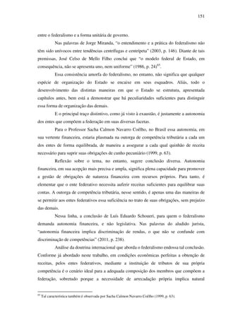 151
entre o federalismo e a forma unitária de governo.
Nas palavras de Jorge Miranda, “o entendimento e a prática do federalismo não
têm sido unívocos entre tendências centrífugas e centrípeta” (2003, p. 146). Diante de tais
premissas, José Celso de Mello Filho conclui que “o modelo federal de Estado, em
consequência, não se apresenta uno, nem uniforme” (1986, p. 24)65
.
Essa consistência amorfa do federalismo, no entanto, não significa que qualquer
espécie de organização do Estado se encaixe em seus esquadros. Aliás, todo o
desenvolvimento das distintas maneiras em que o Estado se estrutura, apresentada
capítulos antes, bem está a demonstrar que há peculiaridades suficientes para distinguir
essa forma de organização das demais.
E o principal traço distintivo, como já visto à exaustão, é justamente a autonomia
dos entes que compõem a federação em suas diversas facetas.
Para o Professor Sacha Calmon Navarro Coêlho, no Brasil essa autonomia, em
sua vertente financeira, estaria plasmada na outorga de competência tributária a cada um
dos entes de forma equilibrada, de maneira a assegurar a cada qual quinhão de receita
necessário para suprir suas obrigações de cunho pecuniário (1999, p. 63).
Reflexão sobre o tema, no entanto, sugere conclusão diversa. Autonomia
financeira, em sua acepção mais precisa e ampla, significa plena capacidade para promover
a gestão de obrigações de natureza financeira com recursos próprios. Para tanto, é
elementar que o ente federativo necessita auferir receitas suficientes para equilibrar suas
contas. A outorga de competência tributária, nesse sentido, é apenas uma das maneiras de
se permitir aos entes federativos essa suficiência no trato de suas obrigações, sem prejuízo
das demais.
Nessa linha, a conclusão de Luís Eduardo Schoueri, para quem o federalismo
demanda autonomia financeira, e não legislativa. Nas palavras do aludido jurista,
“autonomia financeira implica discriminação de rendas, o que não se confunde com
discriminação de competências” (2011, p. 238).
Análise da doutrina internacional que aborda o federalismo endossa tal conclusão.
Conforme já abordado neste trabalho, em condições econômicas perfeitas a obtenção de
receitas, pelos entes federativos, mediante a instituição de tributos de sua própria
competência é o cenário ideal para a adequada composição dos membros que compõem a
federação, sobretudo porque a necessidade de arrecadação própria implica natural
65
Tal característica também é observada por Sacha Calmon Navarro Coêlho (1999, p. 63).
 