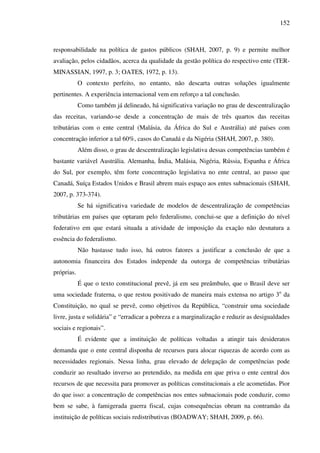 152
responsabilidade na política de gastos públicos (SHAH, 2007, p. 9) e permite melhor
avaliação, pelos cidadãos, acerca da qualidade da gestão política do respectivo ente (TER-
MINASSIAN, 1997, p. 3; OATES, 1972, p. 13).
O contexto perfeito, no entanto, não descarta outras soluções igualmente
pertinentes. A experiência internacional vem em reforço a tal conclusão.
Como também já delineado, há significativa variação no grau de descentralização
das receitas, variando-se desde a concentração de mais de três quartos das receitas
tributárias com o ente central (Malásia, da África do Sul e Austrália) até países com
concentração inferior a tal 60%, casos do Canadá e da Nigéria (SHAH, 2007, p. 380).
Além disso, o grau de descentralização legislativa dessas competências também é
bastante variável Austrália. Alemanha, Índia, Malásia, Nigéria, Rússia, Espanha e África
do Sul, por exemplo, têm forte concentração legislativa no ente central, ao passo que
Canadá, Suíça Estados Unidos e Brasil abrem mais espaço aos entes subnacionais (SHAH,
2007, p. 373-374).
Se há significativa variedade de modelos de descentralização de competências
tributárias em países que optaram pelo federalismo, conclui-se que a definição do nível
federativo em que estará situada a atividade de imposição da exação não desnatura a
essência do federalismo.
Não bastasse tudo isso, há outros fatores a justificar a conclusão de que a
autonomia financeira dos Estados independe da outorga de competências tributárias
próprias.
É que o texto constitucional prevê, já em seu preâmbulo, que o Brasil deve ser
uma sociedade fraterna, o que restou positivado de maneira mais extensa no artigo 3o
da
Constituição, no qual se prevê, como objetivos da República, “construir uma sociedade
livre, justa e solidária” e “erradicar a pobreza e a marginalização e reduzir as desigualdades
sociais e regionais”.
É evidente que a instituição de políticas voltadas a atingir tais desideratos
demanda que o ente central disponha de recursos para alocar riquezas de acordo com as
necessidades regionais. Nessa linha, grau elevado de delegação de competências pode
conduzir ao resultado inverso ao pretendido, na medida em que priva o ente central dos
recursos de que necessita para promover as políticas constitucionais a ele acometidas. Pior
do que isso: a concentração de competências nos entes subnacionais pode conduzir, como
bem se sabe, à famigerada guerra fiscal, cujas consequências obram na contramão da
instituição de políticas sociais redistributivas (BOADWAY; SHAH, 2009, p. 66).
 