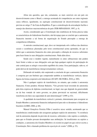 153
Afora tais questões, que são, certamente, as mais sensíveis em um país em
desenvolvimento como o Brasil, a outorga acentuada de competências aos entes regionais
causa reflexos, igualmente, na aspiração constitucional de desenvolvimento nacional,
prevista no artigo 3o
da Carta da República. É que a centralização da arrecadação facilita o
manejo das diretrizes macroeconômicas do país (TER-MINASSIAN, 1997, p. 4).
Assim, considerando que a Constituição não estabeleceu de forma precisa todas
as características do federalismo brasileiro, não há espaço para se concluir que a autonomia
financeira inerente a tal forma de organização do Estado pressupõe a outorga de
competências tributárias.
A omissão constitucional, aqui, deve ser interpretada sob o influxo das diretrizes
sociais e econômicas plasmadas pelo texto constitucional acima apontadas, do que se
infere que a autonomia financeira dos entes pressupõe a obtenção de recursos suficientes
para fazer frente às suas obrigações constitucionais. Nada além disso.
Sendo esse o modelo vigente, naturalmente os entes subnacionais não podem
fazer frente a todas as suas obrigações sem que haja qualquer espécie de participação do
ente central para se atingir o necessário equilíbrio de contas. Essa participação, sabe-se, só
pode derivar de transferências intergovernamentais verticais.
Delineado tal modelo, não surpreende a conclusão de que a autonomia financeira
é composta por um binômio que compreende também as transferências verticais, típicas
figuras da forma cooperativa de federalismo (SCAFF; SILVEIRA, 2010, p. 289).
Não é qualquer espécie de transferência, no entanto, que conduz à autonomia
financeira. Como pondera Aliomar Baleeiro, “Um governo local investido de autonomia
pela letra expressa de diploma constitucional, ou legal, mas que depende da generosidade
ou da boa vontade de outro governo, no plano provincial ou nacional, dificilmente
transforma em fatos sua capacidade de auto-determinação” (1999. p. 63).
A qualidade da transferência vertical é, portanto, determinante para assegurar ao
Estado-Membro a autonomia financeira indispensável para não se desnaturar o federalismo
brasileiro (LOBO, 2006. p. 68).
Manoel Gonçalves Ferreira Filho é assertivo nesse sentido, acentuando que as
transferências condicionadas não asseguram qualquer espécie de autonomia: “A existência
real da autonomia depende da previsão de recursos, suficientes e não sujeitos a condições,
para que os Estados possam desempenhar suas atribuições. Se insuficientes ou sujeitos a
condições, a autonomia dos Estados-Membros só existirá no papel em que estiver escrita a
Constituição. Daí o chamado problema da repartição de rendas” (2006, p. 53).
 