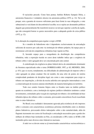 154
O raciocínio procede. Como bem pontua Antônio Roberto Sampaio Dória, a
autonomia financeira é verdadeiro alicerce da autonomia política (1972, p. 14). Tal se dá
porque, sem a garantia de recursos suficientes para fazer frente às suas obrigações, o ente
subnacional se verá diante de desconfortável escolha: ou se sujeita aos desmandos políticos
daquele que potencialmente lhe transferirá recursos ou terá que suportar a atrofia da região,
que não conseguirá honrar os gastos necessários para a adequada gestão da coisa pública
(1972, p. 12).
b) A alteração da competência para regular e exigir o ICMS
Se o modelo de federalismo não é dependente exclusivamente da arrecadação
suficiente de recursos por cada ente via instituição de tributos próprios, há espaço para se
reestruturar a divisão de competências tributárias hoje vigente no País.
E, havendo espaço para a reengenharia da distribuição das competências
tributárias, toda a exposição trazida no curso deste trabalho indica que a exigência de
tributos sobre o valor agregado deve ser concentrada pelo ente central.
A centralização da exigência no plano federal deriva do entendimento dominante
da literatura especializada sobre o tema (NORREGAARD, 1997, p. 65; MENDES, 2004,
p. 431), que se escora, notadamente, nas dificuldades de administração do imposto sobre o
valor agregado no plano estadual. Em tal modelo, há uma série de pontos de notória
complexidade pendentes de disciplina legal, tais como o ente competente para exigir os
tributos em importações, a divisão da receita auferida com operações interestaduais e com
a comercialização de recursos naturais distribuídos de maneira heterogênea no território.
Todo esse cenário fomenta litígios entre os Estados tanto no âmbito político
quanto no econômico, com a instituição de regimes jurídicos tributários tendentes a atrair
investimentos, estimulados pela vocação de exportação de tributos e de mobilidade da base
tributária típicas dos tributos sobre o consumo, provocando concorrência fiscal exacerbada
entre os entes federativos.
No Brasil, essa realidade é densamente agravada pela existência de três impostos
sobre o consumo com características econômicas próximas distribuídos entre os distintos
planos federativos, provocando efeitos indesejados sobre a não cumulatividade, além do
flagrante incremento nos custos de fiscalização e arrecadação necessários para a gestão dos
milhares de tributos hoje instituídos no País, aí considerados o IPI e todos os ICMS e ISS
instituídos pelos mais diversos entes federativos nacionais.
A tudo isso se devem somar as já mencionadas características socioeconômicas e
 
