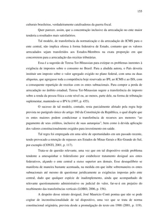 155
culturais brasileiras, verdadeiramente catalisadoras da guerra fiscal.
Quer parecer, assim, que a concentração inclusive da arrecadação no ente maior
tenderia a resultados mais satisfatórios.
Tal modelo, de transferência da normatização e da arrecadação do ICMS para o
ente central, não implica ofensa à forma federativa de Estado, contanto que os valores
arrecadados sejam transferidos aos Estados-Membros na exata proporção em que
concorrerem para a arrecadação das receitas tributárias.
Essa é a sugestão de Teresa Ter-Minassian para extirpar os problemas inerentes à
exigência de impostos sobre o consumo no Brasil. Para a aludida autora, o País deveria
instituir um imposto sobre o valor agregado exigido no plano federal, com uma ou duas
alíquotas, que agregasse toda a competência hoje reservada ao IPI, ao ICMS e ao ISS, com
a consequente repartição de receitas com os entes subnacionais. Para compor a perda de
arrecadação no âmbito estadual, Teresa Ter-Minassian sugere a transferência do imposto
sobre a renda da pessoa física a este nível ou, ao menos, parte dele, na forma de tributação
suplementar, mantendo-se o IPVA (1997, p. 455).
O sucesso de tal modelo, contudo, resta parcialmente afetado pela regra hoje
prevista no parágrafo único do artigo 160 da Constituição da República, o qual dispõe que
os entes maiores podem condicionar a transferência de recursos aos menores “ao
pagamento de seus créditos, inclusive de suas autarquias”, bem como à devida aplicação
dos valores constitucionalmente exigidos para investimento em saúde.
Tal regra foi empregada em uma série de oportunidades em um passado recente,
tendo provocado a retenção de repasses aos Estados de Minas Gerais e Rio Grande do Sul,
por exemplo (CONTI, 2001, p. 117).
Trata-se de questão relevante, uma vez que em tal dispositivo reside problema
tendente a amesquinhar o federalismo por estabelecer tratamento desigual aos entes
federativos, alçando o ente central a status superior aos demais. Esse desequilíbrio se
manifesta de maneira bastante acentuada, na medida em que inibe sobremaneira os entes
subnacionais até mesmo de questionar juridicamente as exigências impostas pelo ente
central, dado que qualquer espécie de inadimplemento, ainda que acompanhado de
relevante questionamento administrativo ou judicial do valor, far-se-á em prejuízo do
recebimento das transferências verticais (LOBO, 2006, p. 156).
A despeito desse retrato desigual, José Mauricio Conti pontua que não se pode
cogitar de inconstitucionalidade de tal dispositivo, uma vez que se trata de norma
constitucional originária, prevista desde a promulgação do texto em 1988 (2001, p. 119).
 