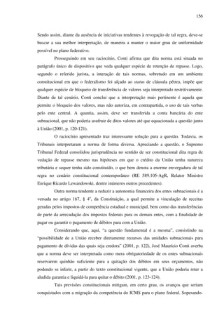 156
Sendo assim, diante da ausência de iniciativas tendentes à revogação de tal regra, deve-se
buscar a sua melhor interpretação, de maneira a manter o maior grau de uniformidade
possível no plano federativo.
Prosseguindo em seu raciocínio, Conti afirma que dita norma está situada no
parágrafo único de dispositivo que veda qualquer espécie de retenção de repasse. Logo,
segundo o referido jurista, a interação de tais normas, sobretudo em um ambiente
constitucional em que o federalismo foi alçado ao status de cláusula pétrea, impõe que
qualquer espécie de bloqueio de transferência de valores seja interpretado restritivamente.
Diante de tal cenário, Conti conclui que a interpretação mais pertinente é aquela que
permite o bloqueio dos valores, mas não autoriza, em contrapartida, o uso de tais verbas
pelo ente central. A quantia, assim, deve ser transferida a conta bancária do ente
subnacional, que não poderia usufruir de ditos valores até que equacionada a questão junto
à União (2001, p. 120-121).
O raciocínio apresentado traz interessante solução para a questão. Todavia, os
Tribunais interpretaram a norma de forma diversa. Apreciando a questão, o Supremo
Tribunal Federal consolidou jurisprudência no sentido de ser constitucional dita regra de
vedação de repasse mesmo nas hipóteses em que o crédito da União tenha natureza
tributária e sequer tenha sido constituído, o que bem denota a enorme envergadura de tal
regra no cenário constitucional contemporâneo (RE 589.105-AgR, Relator Ministro
Enrique Ricardo Lewandowski, dentre inúmeros outros precedentes).
Outra norma tendente a reduzir a autonomia financeira dos entes subnacionais é a
versada no artigo 167, § 4o
, da Constituição, a qual permite a vinculação de receitas
geradas pelos impostos de competência estadual e municipal, bem como das transferências
de parte da arrecadação dos impostos federais para os demais entes, com a finalidade de
pagar ou garantir o pagamento de débitos para com a União.
Considerando que, aqui, “a questão fundamental é a mesma”, consistindo na
“possibilidade de a União receber diretamente recursos das unidades subnacionais para
pagamento de dívidas das quais seja credora” (2001, p. 122), José Maurício Conti averba
que a norma deve ser interpretada como mera obrigatoriedade de os entes subnacionais
reservarem quinhão suficiente para a quitação dos débitos em seus orçamentos, não
podendo se inferir, a partir do texto constitucional vigente, que a União poderia reter a
aludida garantia e liquidá-la para quitar o débito (2001, p. 123-124).
Tais previsões constitucionais mitigam, em certo grau, os avanços que seriam
conquistados com a migração da competência do ICMS para o plano federal. Sopesando-
 