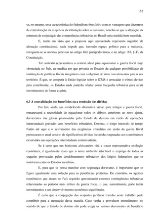 157
se, no entanto, essa característica do federalismo brasileiro com as vantagens que decorrem
da centralização da exigência da tributação sobre o consumo, conclui-se que a alteração da
estrutura de estipulação das competências tributárias no Brasil seria medida bem-sucedida.
E, tendo em vista que a proposta aqui apresentada representa sugestão de
alteração constitucional, nada impede que, havendo espaço político para a mudança,
revoguem-se as normas previstas no artigo 160, parágrafo único, e no artigo 167, § 4o
, da
Constituição.
Tal contexto representaria o cenário ideal para equacionar a guerra fiscal hoje
vivenciada no País, na medida em que privaria os Estados de qualquer possibilidade de
instituição de políticas fiscais irregulares com o objetivo de atrair investimentos para o seu
território. É que, se competir à União legislar sobre o ICMS e arrecadar o tributo devido
pelo contribuinte, os Estados nada poderão ofertar como barganha tributária para atrair
investimentos de forma espúria.
6.3 A convalidação dos benefícios ou a remissão das dívidas
Por fim, ainda que estabelecida alternativa viável para mitigar a guerra fiscal,
remanescerá a necessidade de equacionar todos os débitos anteriores ao novo ajuste,
decorrentes das glosas promovidas pelo Estado de destino em razão de operações
interestaduais gravadas com benefícios tributários. Deveras, o longo intervalo de tempo
fluído até aqui e o acirramento das exigências tributárias em razão da guerra fiscal
provocaram o atual cenário de significativas dívidas incorridas imputadas aos contribuintes
envolvidos nas operações interestaduais controvertidas.
Se é certo que um horizonte alvissareiro virá a trazer representativa evolução
econômica, é igualmente claro que o novo ambiente não trará o expurgo de todas as
sequelas provocadas pelos desdobramentos tributários dos litígios federativos que se
instalaram entre os Estados membros.
E, para que se possa marchar com segurança doravante, é importante que se
figure igualmente uma solução para as pendências pretéritas. Do contrário, os agentes
econômicos que atuam no País seguirão apresentando enormes contingências tributárias
relacionadas ao período mais crítico da guerra fiscal, o que, naturalmente, pode inibir
investimentos e um desenvolvimento econômico equilibrado.
É certo que a conjugação das respostas jurídicas trazidas neste trabalho pode
contribuir para a atenuação dessa mazela. Caso venha a prevalecer entendimento no
sentido de que o Estado de destino não pode exigir os valores decorrentes de benefício
 