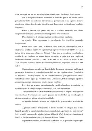 158
fiscal outorgado por par seu, a contingência relativa à guerra fiscal cairia drasticamente.
Sob o enfoque econômico, no entanto, é necessário pensar em efetiva solução
para eliminar todos os problemas decorrentes da guerra fiscal, o que significa tornar o
contribuinte infenso às exigências tributárias que decorram da instituição dos benefícios
irregulares.
Como o Direito hoje posto não traz o conforto necessário para afastar
integralmente a exigência, medida de natureza positiva deve ser adotada.
Duas alternativas de alteração legislativa se descortinam para tanto.
A primeira delas corresponde à convalidação dos benefícios outorgados
irregularmente.
Para Ricardo Lobo Torres, tal benesse “seria esdrúxula e incompatível com os
alicerces do Estado de Direito, por legitimar legislação inconstitucional” (2007, p. 342). O
jurista alerta, ainda, que o Supremo Tribunal Federal tem jurisprudência consolidada no
sentido de ser “nenhum, em nosso sistema normativo, o valor dos atos eivados de
inconstitucionalidade (RTJ 19/127, RTJ 37/165, RTJ 744, RTJ 102/671)” (2007, p. 342-
343), conforme o aludido tribunal textualmente pontuou no julgamento cautelar da ADI
1.247.
O entendimento versado por Ricardo Lobo Torres está estruturado na lógica de
preservação da unidade da ordem jurídica do País, em cuja cúpula se situa a Constituição
da República. Caso haja espaço, em um contexto ordinário, para ponderações sobre a
validade de normas legais que conflitam com a Constituição, toda a hierarquia legislativa
em que se estrutura o ordenamento jurídico passa a periclitar.
É por isso que a norma inconstitucional é considerada nula de pleno direito e o
reconhecimento de tal vício se opera, via de regra, com efeitos retroativos.
Tal contexto autoriza o Ministério Público dos Estados de origem a prosseguir em
suas investidas de exigência dos valores pautado na inviabilidade de convalidação de
diploma normativo eivado de inconstitucionalidade.
A segunda alternativa consiste na edição de lei promovendo a remissão dos
débitos.
A primeira tentativa de regularizar os débitos passados foi esboçada pelo Distrito
Federal, que obteve a anuência unânime dos demais Estados, por meio dos Convênios nos
84/11 e 86/11, para conceder anistia relativa a débitos de ICMS decorrentes da outorga de
benefício fiscal reputado irregular pelo Supremo Tribunal Federal.
Segundo tais diplomas, os débitos de ICMS terão sua exigibilidade suspensa pelo
 