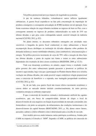 15
Tal política promocional provoca impacto de magnitude na economia.
A par da renúncia tributária, vislumbram-se outros reflexos igualmente
substanciais. A guerra fiscal expandiu-se na luta pela concentração da importação de
produtos estrangeiros e consequente arrecadação do ICMS incidente em tal operação. Essa
frente ocasionou redução da carga tributária incidente no ingresso de bens no País, com o
consequente aumento no ingresso de produtos industrializados na razão de 33% nas
últimas décadas, o que gera, como contrapartida natural, sensível retração da indústria
nacional (CATÃO, 2012, p. E2).
No plano interno, os descontos tributários outorgados em atividades mais
suscetíveis à barganha da guerra fiscal conduziram os entes subnacionais a buscar
recomposição desses desfalques na instituição de elevadas alíquotas sobre produtos de
demanda inelástica e menor mobilidade tributária, como combustíveis, telecomunicações e
energia. Tal política provocou incremento de cerca de 70% sobre a taxação de ditos bens
nas últimas décadas, a ponto de esgotar tais fontes e tornar os entes subnacionais
dependentes dos resultados de ditos setores econômicos (REZENDE, 2009, p. 12-21).
Todo esse desarranjo econômico, no entanto, sequer trouxe o resultado visado
pelos gestores dos entes subnacionais quando passaram a promover as políticas de
incentivo aqui tratadas, haja vista que a participação no Produto Interno Bruto teve irrisória
oscilação nas últimas décadas, não sendo possível sequer estabelecer relação proporcional
entre a concessão de benefícios e a esperada, mas inatingida prosperidade econômica
(CATÃO, 2012, p. E2).
Se, de um lado, essa guerra fiscal não trouxe efetivo incremento econômico e
causou abalos ao mercado interno tutelado constitucionalmente, de outro provoca
verdadeira entropia no ambiente empresarial.
É que a concessão de incentivos estimula o deslocamento artificial dos agentes
econômicos, que, em busca de competitividade, deixam de eleger o local de
desenvolvimento de seus negócios em função da proximidade do mercado consumidor, dos
fornecedores e de porto ou aeroporto, da infraestrutura, das condições institucionais e do
desenvolvimento de capital humano (ROSTAGNO, 2011, p. 36), dentre outros fatores,
passando a adotar o critério tributário como o determinante para a escolha de sua sede.
Esse modelo provoca ainda inúmeras outras patologias econômicas, listadas pelo
CADE na resposta à Consulta n° 38/994
. Segundo o CADE, as políticas de concessão de
4
Acórdão publicado em 28.4.2000.
 