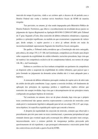 159
intervalo de tempo lá previsto, vindo a ser extintos após o decurso de tal período caso o
Distrito Federal não venha a instituir novos benefícios fiscais de ICMS de maneira
irregular.
Tais previsões, no entanto, já vêm sendo impugnadas pelo Ministério Público do
Distrito Federal e Territórios, que obteve o reconhecimento da invalidade desses pactos no
julgamento do Agravo Regimental na Apelação 0014180-13.2004.8.07.0001 pelo Tribunal
de 2o
grau. Segundo a Corte, ditas remissões de débitos tributários ofenderiam a segurança
jurídica e o princípio republicano, na medida em que exonerariam o pagamento de valores
que, desde sempre, o sujeito passivo e o ativo já sabiam devido em razão da
inconstitucionalidade supostamente flagrante dos benefícios fiscais outorgados.
De quebra, o Tribunal ainda considerou que a Constituição não teria outorgado,
pela alínea g do artigo 155, § 2º, XII, da Constituição, competência aos Estados para dispor
sobre suspensão da exigibilidade do crédito tributário, raciocínio procedente, haja vista que
tal matéria é de competência exclusiva de lei complementar federal, nos termos do artigo
146, III, c, da Constituição.
Embora os convênios em foco tenham extrapolado seu perímetro de competência
ao disporem sobre a suspensão da exigibilidade do crédito tributário, quer parecer que o
juízo formado no julgamento da demanda acima aludida não é o mais adequado para a
hipótese.
A remissão de débitos tributários pressupõe conduta do sujeito ativo de abrir mão
de crédito devido pelo contribuinte. Logo, reputar a remissão inválida, sob fundamento de
aplicação dos princípios da segurança jurídica e republicano, implica afirmar que
remissões são sempre inválidas, haja vista que o descumprimento de tais princípios estaria
configurado em qualquer hipótese de remissão.
Tal conclusão, no entanto, deve ser de plano afastada, haja vista que o próprio
texto constitucional não apenas autoriza expressamente a concessão de remissões como
ainda prevê o instrumento legislativo adequado para tal em seu artigo 150, § 6º, que exige,
nessa hipótese, lei específica expedida pelo sujeito que concede a benesse.
A despeito da regularidade da concessão da remissão, contanto que observado o
procedimento previsto para tanto no texto constitucional, o panorama jurisprudencial aqui
retratado denota que eventual opção pela exoneração dos débitos passados trará consigo,
inexoravelmente, novo e extenso período de insegurança jurídica provocada pelo
questionamento de tal expediente, o que postergará sobremaneira o necessário ponto final
das controvérsias envolvendo a guerra fiscal de ICMS.
 