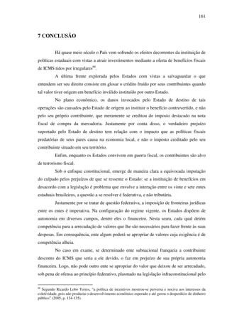 161
7 CONCLUSÃO
Há quase meio século o País vem sofrendo os efeitos decorrentes da instituição de
políticas estaduais com vistas a atrair investimentos mediante a oferta de benefícios fiscais
de ICMS tidos por irregulares66
.
A última frente explorada pelos Estados com vistas a salvaguardar o que
entendem ser seu direito consiste em glosar o crédito fruído por seus contribuintes quando
tal valor tiver origem em benefício inválido instituído por outro Estado.
No plano econômico, os danos invocados pelo Estado de destino de tais
operações são causados pelo Estado de origem ao instituir o benefício controvertido, e não
pelo seu próprio contribuinte, que meramente se creditou do imposto destacado na nota
fiscal de compra da mercadoria. Justamente por conta disso, o verdadeiro prejuízo
suportado pelo Estado de destino tem relação com o impacto que as políticas fiscais
predatórias de seus pares causa na economia local, e não o imposto creditado pelo seu
contribuinte situado em seu território.
Enfim, enquanto os Estados convivem em guerra fiscal, os contribuintes são alvo
de terrorismo fiscal.
Sob o enfoque constitucional, emerge de maneira clara a equivocada imputação
do culpado pelos prejuízos de que se ressente o Estado: se a instituição de benefícios em
desacordo com a legislação é problema que envolve a interação entre os vinte e sete entes
estaduais brasileiros, a questão a se resolver é federativa, e não tributária.
Justamente por se tratar de questão federativa, a imposição de fronteiras jurídicas
entre os entes é imperativa. Na configuração do regime vigente, os Estados dispõem de
autonomia em diversos campos, dentre eles o financeiro. Nesta seara, cada qual detém
competência para a arrecadação de valores que lhe são necessários para fazer frente às suas
despesas. Em consequência, ente algum poderá se apropriar de valores cuja exigência é de
competência alheia.
No caso em exame, se determinado ente subnacional franqueia a contribuinte
desconto do ICMS que seria a ele devido, o faz em prejuízo de sua própria autonomia
financeira. Logo, não pode outro ente se apropriar do valor que deixou de ser arrecadado,
sob pena de ofensa ao princípio federativo, plasmado na legislação infraconstitucional pelo
66
Segundo Ricardo Lobo Torres, “a política de incentivos mostrou-se perversa e nociva aos interesses da
coletividade, pois não produziu o desenvolvimento econômico esperado e até gerou o desperdício de dinheiro
público” (2005, p. 134-135).
 