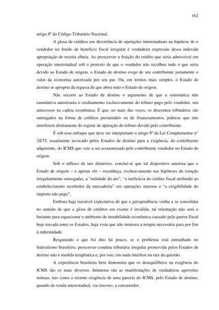 162
artigo 8º do Código Tributário Nacional.
A glosa de créditos em decorrência de operações interestaduais na hipótese de o
vendedor ter fruído de benefício fiscal irregular é verdadeira expressão dessa indevida
apropriação de receita alheia. Ao proscrever a fruição do crédito que seria admissível em
operação interestadual sob o pretexto de que o vendedor não recolheu tudo o que seria
devido ao Estado de origem, o Estado de destino exige de seu contribuinte justamente o
valor da economia autorizada por seu par. Ou, em termos mais simples, o Estado de
destino se apropria da riqueza de que abriu mão o Estado de origem.
Não socorre ao Estado de destino o argumento de que a sistemática não
cumulativa autorizaria o creditamento exclusivamente do tributo pago pelo vendedor, seu
antecessor na cadeia econômica. É que, no mais das vezes, os descontos tributários são
outorgados na forma de créditos presumidos ou de financiamentos, práticas que não
interferem diretamente do regime de apuração do tributo devido pelo contribuinte.
É sob esse enfoque que deve ser interpretado o artigo 8º da Lei Complementar n°
24/75, usualmente invocado pelos Estados de destino para a exigência, do contribuinte
adquirente, do ICMS que veio a ser economizado pelo contribuinte vendedor no Estado de
origem.
Sob o influxo de tais diretrizes, conclui-se que tal dispositivo autoriza que o
Estado de origem – e apenas ele – reconheça, exclusivamente nas hipóteses de isenção
irregularmente outorgadas, a “nulidade do ato”, “a ineficácia do crédito fiscal atribuído ao
estabelecimento recebedor da mercadoria” em operações internas e “a exigibilidade do
imposto não pago”.
Embora haja razoável expectativa de que a jurisprudência venha a se consolidar
no sentido de que a glosa de créditos em exame é inválida, tal orientação não será o
bastante para equacionar o ambiente de instabilidade econômica causado pela guerra fiscal
hoje travada entre os Estados, haja vista que não ministra a terapia necessária para por fim
à enfermidade.
Resgatando o que foi dito há pouco, se o problema está entranhado no
federalismo brasileiro, proscrever conduta tributária irregular promovida pelos Estados de
destino não é medida terapêutica e, por isso, em nada interfere na raiz da questão.
A experiência brasileira bem demonstra que os desequilíbrios na exigência do
ICMS são os mais diversos. Inúmeras são as manifestações de verdadeiras agressões
mútuas, tais como a recente exigência de uma parcela do ICMS, pelo Estado de destino,
quando da venda interestadual, via internet, a consumidor.
 