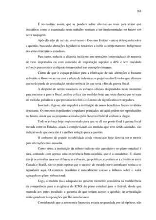 163
É necessário, assim, que se pondere sobre alternativas reais para evitar que
iniciativas como a examinada neste trabalho venham a ser implementadas no futuro sob
nova roupagem.
Após décadas de inércia, atualmente o Governo Federal vem se debruçando sobre
a questão, buscando alterações legislativas tendentes a inibir o comportamento beligerante
dos entes federativos estaduais.
Para tanto, reduziu a alíquota incidente em operações interestaduais de remessa
de bens importados ou com conteúdo de importação superior a 40% e tem envidado
esforços para reduzir a alíquota interestadual nas operações internas.
Ciente de que o espaço político para a efetivação de tais alterações é bastante
reduzido, o Governo acena com a oferta de indenizar os prejuízos dos Estados que afirmam
que terão perda de arrecadação em decorrência do que seria o fim da guerra fiscal.
A despeito de serem louváveis os esforços oficiais despendidos neste momento
para encerrar a guerra fiscal, análise crítica das medidas hoje em pauta denota que se trata
de medidas paliativas e que provocarão efeitos colaterais de significativa envergadura.
Isso tudo, diga-se, não impedirá a instituição de novos benefícios fiscais inválidos
doravante. Os mesmos expedientes irregulares praticados até aqui podem ser reproduzidos
no futuro, ainda que as propostas acenadas pelo Governo Federal venham a vingar.
Todo o esforço hoje implementado para que se dê um ponto final à guerra fiscal
travada entre os Estados, aliado à complexidade das medidas que vêm sendo adotadas, são
indicativo de que essa não é a melhor solução para a questão.
O ambiente de grande instabilidade ainda vivenciado hoje deveria ser o motriz
para alterações mais ousadas.
Como visto, a instituição de tributo indireto não cumulativo no plano estadual é
rara, contando com apenas uma experiência bem-sucedida, que é a canadense. E, diante
das já acentuadas enormes diferenças culturais, geopolíticas, econômicas e climáticas entre
Canadá e Brasil, não se pode esperar que o sucesso do modelo norte-americano venha a se
reproduzir aqui. O contexto brasileiro é naturalmente avesso a tributos sobre o valor
agregado no plano subnacional.
Logo, a medida mais adequada no presente momento consistiria na transferência
da competência para a exigência do ICMS do plano estadual para o federal, desde que
mantida aos entes estaduais a garantia de que teriam acesso a quinhão de arrecadação
correspondente às operações que lhe envolvessem.
Considerando que a autonomia financeira estaria resguardada em tal hipótese, não
 