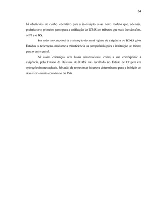 164
há obstáculos de cunho federativo para a instituição desse novo modelo que, ademais,
poderia ser o primeiro passo para a unificação do ICMS aos tributos que mais lhe são afins,
o IPI e o ISS.
Por tudo isso, necessária a alteração do atual regime de exigência do ICMS pelos
Estados da federação, mediante a transferência da competência para a instituição do tributo
para o ente central.
Só assim cobranças sem lastro constitucional, como a que corresponde à
exigência, pelo Estado de Destino, do ICMS não recolhido no Estado de Origem em
operações interestaduais, deixarão de representar incerteza determinante para a inibição do
desenvolvimento econômico do País.
 