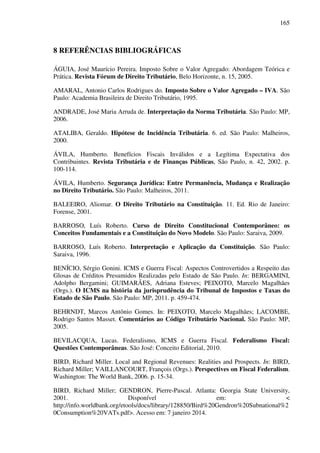 165
8 REFERÊNCIAS BIBLIOGRÁFICAS
ÁGUIA, José Maurício Pereira. Imposto Sobre o Valor Agregado: Abordagem Teórica e
Prática. Revista Fórum de Direito Tributário, Belo Horizonte, n. 15, 2005.
AMARAL, Antonio Carlos Rodrigues do. Imposto Sobre o Valor Agregado – IVA. São
Paulo: Academia Brasileira de Direito Tributário, 1995.
ANDRADE, José Maria Arruda de. Interpretação da Norma Tributária. São Paulo: MP,
2006.
ATALIBA, Geraldo. Hipótese de Incidência Tributária. 6. ed. São Paulo: Malheiros,
2000.
ÁVILA, Humberto. Benefícios Fiscais Inválidos e a Legítima Expectativa dos
Contribuintes. Revista Tributária e de Finanças Públicas, São Paulo, n. 42, 2002. p.
100-114.
ÁVILA, Humberto. Segurança Jurídica: Entre Permanência, Mudança e Realização
no Direito Tributário. São Paulo: Malheiros, 2011.
BALEEIRO, Aliomar. O Direito Tributário na Constituição. 11. Ed. Rio de Janeiro:
Forense, 2001.
BARROSO, Luís Roberto. Curso de Direito Constitucional Contemporâneo: os
Conceitos Fundamentais e a Constituição do Novo Modelo. São Paulo: Saraiva, 2009.
BARROSO, Luís Roberto. Interpretação e Aplicação da Constituição. São Paulo:
Saraiva, 1996.
BENÍCIO, Sérgio Gonini. ICMS e Guerra Fiscal: Aspectos Controvertidos a Respeito das
Glosas de Créditos Presumidos Realizadas pelo Estado de São Paulo. In: BERGAMINI,
Adolpho Bergamini; GUIMARÃES, Adriana Esteves; PEIXOTO, Marcelo Magalhães
(Orgs.). O ICMS na história da jurisprudência do Tribunal de Impostos e Taxas do
Estado de São Paulo. São Paulo: MP, 2011. p. 459-474.
BEHRNDT, Marcos Antônio Gomes. In: PEIXOTO, Marcelo Magalhães; LACOMBE,
Rodrigo Santos Masset. Comentários ao Código Tributário Nacional. São Paulo: MP,
2005.
BEVILACQUA, Lucas. Federalismo, ICMS e Guerra Fiscal. Federalismo Fiscal:
Questões Contemporâneas. São José: Conceito Editorial, 2010.
BIRD, Richard Miller. Local and Regional Revenues: Realities and Prospects. In: BIRD,
Richard Miller; VAILLANCOURT, François (Orgs.). Perspectives on Fiscal Federalism.
Washington: The World Bank, 2006. p. 15-34.
BIRD, Richard Miller; GENDRON, Pierre-Pascal. Atlanta: Georgia State University,
2001. Disponível em: <
http://info.worldbank.org/etools/docs/library/128850/Bird%20Gendron%20Subnational%2
0Consumption%20VATs.pdf>. Acesso em: 7 janeiro 2014.
 