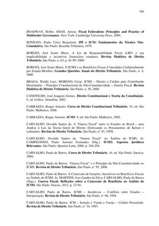 166
BOADWAY, Robin; SHAH, Anwar. Fiscal Federalism: Principles and Practice of
Multiorder Governance. New York: Cambridge University Press, 2009.
BONILHA, Paulo Celso Bergstrom. IPI e ICM: Fundamentos da Técnica Não-
Cumulativa. São Paulo: Resenha Tributária, 1979.
BORGES, José Souto Maior. A Lei de Responsabilidade Fiscal (LRF) e sua
inaplicabilidade a incentivos financeiros estaduais. Revista Dialética de Direito
Tributário, São Paulo, n. 63, p. 81-99, 2000.
BORGES, José Souto Maior. O ICMS e os Benefícios Fiscais Concedidos Unilateralmente
por Estado-Membro. Grandes Questões Atuais do Direito Tributário, São Paulo, n. 4,
2000.
BRAGA, Waldir Luiz; MORENO, César. ICMS – Direito a Crédito pelo Contribuinte
Destinatário – Princípio Constitucional da Não-Cumulatividade – Guerra Fiscal. Revista
Dialética de Direito Tributário, São Paulo, n. 56, 2000.
CANOTILHO, José Joaquim Gomes. Direito Constitucional e Teoria da Constituição.
6. ed. Lisboa: Almedina, 2002.
CARRAZZA, Roque Antonio. Curso de Direito Constitucional Tributário. 24. ed. São
Paulo: Malheiros, 2008.
CARRAZZA, Roque Antonio. ICMS. 9. ed. São Paulo: Malheiros, 2002.
CARVALHO, Osvaldo Santos de. A “Guerra Fiscal” entre os Estados no Brasil – uma
Análise à Luz da Teoria Geral do Direito (Enfocando os Pensamentos de Kelsen e
Luhmann). Revista de Direito Tributário, São Paulo, n° 93, 199X.
CARVALHO, Osvaldo Santos de. “Guerra Fiscal” no Âmbito do ICMS. In:
CAMPILONGO, Paulo Antonio Fernandes (Org.). ICMS: Aspectos Jurídicos
Relevantes. São Paulo: Quartier Latin, 2008. p. 246-294.
CARVALHO, Paulo de Barros. Curso de Direito Tributário. 16. ed. São Paulo: Saraiva,
2004.
CARVALHO, Paulo de Barros. “Guerra Fiscal” e o Princípio da Não-Cumulatividade no
ICMS. Revista de Direito Tributário, São Paulo, n° 95, 2006.
CARVALHO, Paulo de Barros. A Concessão de Isenções, Incentivos ou Benefícios Fiscais
no Âmbito do ICMS. In: MARTINS, Ives Gandra da Silva; CARVALHO, Paulo de Barros
(Orgs.). Guerra Fiscal: Reflexões sobre a Concessão de Benefícios no Âmbito do
ICMS. São Paulo: Noeses, 2012. p. 23-94.
CARVALHO, Paulo de Barros. ICMS – Incentivos – Conflitos entre Estados –
Interpretação. Revista de Direito Tributário, São Paulo, n° 66, 1994.
CARVALHO, Paulo de Barros. ICM – Isenção e Venda a Varejo – Crédito Presumido.
Revista de Direito Tributário, São Paulo, n° 34, 1985.
 