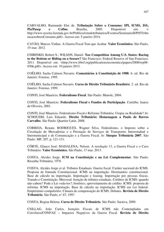 167
CARVALHO, Raimundo Eloi de. Tributação Sobre o Consumo: IPI, ICMS, ISS,
Pis/Pasep e Cofins. Brasília, 2005. Disponível em: <
http://www.receita.fazenda.gov.br/Publico/estudotributarios/Eventos/SeminarioII/P05Tribu
tacaosobreoConsumo.pdf>. Acesso em: 5 janeiro 2014.
CATÃO, Marcos Vinhas. A Guerra Fiscal Tem que Acabar. Valor Econômico, São Paulo,
15 mar. 2012.
CHIRINKO, Robert S.; WILSON, Daniel. Tax Competition Among U.S. States: Racing
to the Bottom or Riding on a Seesaw? São Francisco: Federal Reserve of San Francisco,
2011. Disponível em: <http://www.frbsf.org/publications/economics/papers/2008/wp08-
03bk.pdf>. Acesso em: 10 janeiro 2013.
COÊLHO, Sacha Calmon Navarro. Comentários à Constituição de 1988. 6. ed. Rio de
Janeiro: Forense, 1995.
COÊLHO, Sacha Calmon Navarro. Curso de Direito Tributário Brasileiro. 2. ed. Rio de
Janeiro: Forense, 1999.
CONTI, José Maurício. Federalismo Fiscal. São Paulo: Manole, 2004.
CONTI, José Maurício. Federalismo Fiscal e Fundos de Participação. Curitiba: Juarez
de Oliveira, 2001.
CONTI, José Mauricio. Federalismo Fiscal e Reforma Tributária: Utopia ou Realidade? In:
SCHOUERI, Luís Eduardo. Direito Tributário: Homenagem a Paulo de Barros
Carvalho. São Paulo: Quartier Latin, 2008.
CORREIA, Renata; RODRIGUES, Wagner Silva. Federalismo, o Imposto sobre a
Circulação de Mercadorias e a Prestação de Serviços de Transportes Interestadual e
Intermunicipal e de Comunicação e a Guerra Fiscal. In: Sinopse Tributária 2007. São
Paulo: MP, 207. p. 121-131.
CÔRTE, Glauco José; MADALENA, Nelson. A resolução 13, a Guerra Fiscal e o Caos
Tributário. Valor Econômico, São Paulo, 17 mai. 2013.
COSTA, Alcides Jorge. ICM na Constituição e na Lei Complementar. São Paulo:
Resenha Tributária, 1978.
COSTA, Alcides Jorge et al. Tributos Estaduais. Guerra fiscal. Caráter nacional do ICMS.
Proposta de Emenda Constitucional. ICMS na importação. Destinatário constitucional.
Base de cálculo na importação. Importação e leasing. Importação por pessoas físicas.
Tratado e Constituição. Mercosul. Isenção de tributos estaduais. Créditos de ICMS: quando
não cabem? Pode a Lei veda-los?; histórico, aproveitamento de crédito. ICMS: proposta de
reforma. ICMS na importação. Base de cálculo na importação. ICMS em Lei federal.
Empréstimo compulsório. Câmara de compensação do ICMS. Debates. Revista de Direito
Tributário, São Paulo, n° 67, 199?.
COSTA, Regina Helena. Curso de Direito Tributário. São Paulo: Saraiva, 2009.
CSILLAG, João Carlos. Isenções Fiscais de ICMS não Contempladas em
Convênios/CONFAZ – Impactos Negativos da Guerra Fiscal. Revista de Direito
 